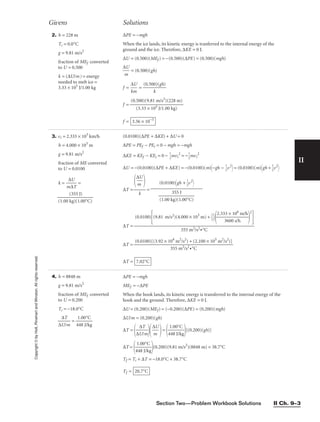 Section Two—Problem Workbook Solutions II Ch. 9–3
II
Copyright
©
by
Holt,
Rinehart
and
Winston.
All
rights
reserved. 2. h = 228 m
Ti = 0.0°C
g = 9.81 m/s2
fraction of MEf converted
to U = 0.500
k = (∆U/m) = energy
needed to melt ice =
3.33 × 105
J/1.00 kg
∆PE = −mgh
When the ice lands, its kinetic energy is tranferred to the internal energy of the
ground and the ice. Therefore, ∆KE = 0 J.
∆U = (0.500)(MEf ) = −(0.500)(∆PE) = (0.500)(mgh)

∆
m
U
 = (0.500)(gh)
f = 
∆
km
U
 = 
(0.500
k
)(gh)

f =
f = 3.36 × 10−3
(0.500)(9.81 m/s2
)(228 m)

(3.33 × 105 J/1.00 kg)
Givens Solutions
3. vi = 2.333 × 103
km/h
h = 4.000 × 103
m
g = 9.81 m/s2
fraction of ME converted
to U = 0.0100
k = 
m
∆
∆
U
T
 =

(1.00 k
(3
g
5
)(
5
1
J
.
)
00°C)

4. h = 8848 m
g = 9.81 m/s2
fraction of MEf converted
to U = 0.200
Ti = −18.0°C

∆U
∆T
/m
 = 
4
1
4
.
8
00
J
°
/k
C
g

∆PE = −mgh
MEf = −∆PE
When the hook lands, its kinetic energy is transferred to the internal energy of the
hook and the ground. Therefore, ∆KE = 0 J.
∆U = (0.200)(MEf) = (−0.200)(∆PE) = (0.200)(mgh)
∆U/m = (0.200)(gh)
∆T =

∆U
∆T
/m


∆
m
U

=

4
1
4
.
8
00
J
°
/k
C
g

[(0.200)(gh)]
∆T =

4
1
4
.
8
00
J
°
/k
C
g

(0.200)(9.81 m/s2
)(8848 m) = 38.7°C
Tf = Ti + ∆T = −18.0°C + 38.7°C
Tf = 20.7°C
(0.0100)(∆PE + ∆KE) + ∆U = 0
∆PE = PEf − PEi = 0 − mgh = −mgh
∆KE = KEf − KEi = 0 − 
1
2
mvi
2
= −
1
2
mvi
2
∆U = −(0.0100)(∆PE + ∆KE) = −(0.0100)(m)−gh − 
1
2
v2
 = (0.0100)(m)gh + 
1
2
v2

∆T = =
∆T =
∆T =
∆T = 7.02°C
(0.0100)[(3.92 × 104
m2
/s2
) + (2.100 × 105
m2
/s2
)]

355 m2/s2•°C
(0.0100)
(9.81 m/s2)(4.000 × 103
m) + 
1
2


2.33
3
3
6
×
00
10
s/
6
h
m/h


2


355 m2/s2•°C
(0.0100)gh + 
1
2
v2



(1.00 k
3
g
5
)
5
(1
J
.00°C)


∆
m
U



k
 