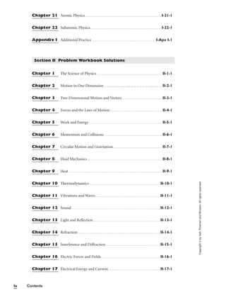 Copyright
©
by
Holt,
Rinehart
and
Winston.
All
rights
reserved.
Contents
iv
Chapter 21 Atomic Physics. . . . . . . . . . . . . . . . . . . . . . . . . . . . . . . . . . . . . . . . . . . . . . . . . . . . . . I-21-1
Chapter 22 Subatomic Physics . . . . . . . . . . . . . . . . . . . . . . . . . . . . . . . . . . . . . . . . . . . . . . . . . . I-22-1
Appendix I Additional Practice . . . . . . . . . . . . . . . . . . . . . . . . . . . . . . . . . . . . . . . . . . . . . I-Apx I-1
Section II Problem Workbook Solutions
Chapter 1 The Science of Physics . . . . . . . . . . . . . . . . . . . . . . . . . . . . . . . . . . . . . . . . . . . . . . II-1-1
Chapter 2 Motion in One Dimension . . . . . . . . . . . . . . . . . . . . . . . . . . . . . . . II-2-1
Chapter 3 Two-Dimensional Motion and Vectors . . . . . . . . . . . . . . . . . . . . . . . . . . . . II-3-1
Chapter 4 Forces and the Laws of Motion . . . . . . . . . . . . . . . . . . . . . . . . . . . . . . . . . . . . . II-4-1
Chapter 5 Work and Energy . . . . . . . . . . . . . . . . . . . . . . . . . . . . . . . . . . . . . . . . . . . . . . . . . . . . II-5-1
Chapter 6 Momentum and Collisions . . . . . . . . . . . . . . . . . . . . . . . . . . . . . . . . . . . . . . . . . II-6-1
Chapter 7 Circular Motion and Gravitation. . . . . . . . . . . . . . . . . . . . . . . . . . . . . . . . . . . II-7-1
Chapter 8 Fluid Mechanics . . . . . . . . . . . . . . . . . . . . . . . . . . . . . . . . . . . . . . . . . . . . . . . . . . . . . II-8-1
Chapter 9 Heat . . . . . . . . . . . . . . . . . . . . . . . . . . . . . . . . . . . . . . . . . . . . . . . . . . . . . . . . . . . . . . . . . . II-9-1
Chapter 10 Thermodynamics . . . . . . . . . . . . . . . . . . . . . . . . . . . . . . . . . . . . . . . . . . . . . . . . . . II-10-1
Chapter 11 Vibrations and Waves. . . . . . . . . . . . . . . . . . . . . . . . . . . . . . . . . . . . . . . . . . . . . . II-11-1
Chapter 12 Sound. . . . . . . . . . . . . . . . . . . . . . . . . . . . . . . . . . . . . . . . . . . . . . . . . . . . . . . . . . . . . . . II-12-1
Chapter 13 Light and Reflection . . . . . . . . . . . . . . . . . . . . . . . . . . . . . . . . . . . . . . . . . . . . . . . II-13-1
Chapter 14 Refraction . . . . . . . . . . . . . . . . . . . . . . . . . . . . . . . . . . . . . . . . . . . . . . . . . . . . . . . . . . II-14-1
Chapter 15 Interference and Diffraction . . . . . . . . . . . . . . . . . . . . . . . . . . . . . . . . . . . . . . II-15-1
Chapter 16 Electric Forces and Fields. . . . . . . . . . . . . . . . . . . . . . . . . . . . . . . . . . . . . . . . . . II-16-1
Chapter 17 Electrical Energy and Current. . . . . . . . . . . . . . . . . . . . . . . . . . . . . . . . . . . . . II-17-1
 