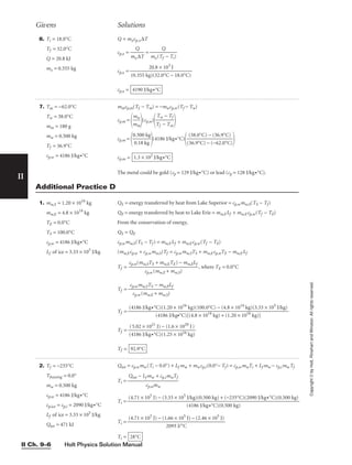 Holt Physics Solution Manual
II Ch. 9–6
II
Copyright
©
by
Holt,
Rinehart
and
Winston.
All
rights
reserved.
7. Tm = −62.0°C
Tw = 38.0°C
mm = 180 g
mw = 0.500 kg
Tf = 36.9°C
cp,w = 4186 J/kg•°C
mmcp,m(Tf − Tm) = −mwcp,w(Tf − Tw)
cp,m =

m
m
m
w

(cp,w)

T
T
f
w
−
−
T
T
m
f


cp,m =

0
0
.5
.1
0
8
0
k
k
g
g

(4186 J/kg•°C)
 
cp,m =
The metal could be gold (cp = 129 J/kg•°C) or lead (cp = 128 J/kg•°C).
1.3 × 102
J/kg•°C
(38.0°C) − (36.9°C)

(36.9°C) − (−62.0°C)
Givens Solutions
6. Ti = 18.0°C
Tf = 32.0°C
Q = 20.8 kJ
mx = 0.355 kg
Q = mxcp,x∆T
cp,x = 
mx
Q
∆T
 = 
mx(T
Q
f − Ti)

cp,x =
cp,x = 4190 J/kg•°C
20.8 × 103
J

(0.355 kg)(32.0°C − 18.0°C)
1. mw,S = 1.20 × 1016
kg
mw,E = 4.8 × 1014
kg
TE = 0.0°C
TS = 100.0°C
cp,w = 4186 J/kg•°C
Lf of ice = 3.33 × 105
J/kg
QS = energy transferred by heat from Lake Superior = cp,wmw,S(TS − Tf)
QE = energy transferred by heat to Lake Erie = mw,ELf + mw,Ecp,w(Tf − TE)
From the conservation of energy,
QS = QE
cp,wmw,S(TS − Tf ) = mw,ELf + mw,Ecp,w(Tf − TE)
(mw,Ecp,w + cp,wmw,S)Tf = cp,wmw,STS + mw,Ecp,wTE − mw,ELf
Tf = , where TE = 0.0°C
Tf =
Tf =
Tf =
Tf = 92.9°C
(5.02 × 1021
J) − (1.6 × 1020
J)

(4186 J/kg•°C)(1.25 × 1016 kg)
(4186 J/kg•°C)(1.20 × 1016
kg)(100.0°C) − (4.8 × 1014
kg)(3.33 × 105
J/kg)

(4186 J/kg•°C)[(4.8 × 1014
kg) + (1.20 × 1016
kg)]
cp,wmw,STS − mw,ELf

cp,w (mw,E + mw,S)
cp,w(mw,STS + mw,ETE) − mw,ELf

cp,w (mw,E + mw,S)
Additional Practice D
2. Tf = −235°C
Tfreezing = 0.0°
mw = 0.500 kg
cp,w = 4186 J/kg•°C
cp,ice = cp,i = 2090 J/kg•°C
Lf of ice = 3.33 × 105
J/kg
Qtot = 471 kJ
Qtot = cp,wmw(Ti − 0.0°) + Lf mw + mwcp,i(0.0°− Tf) = cp,wmwTi + Lf mw − cp,imwTf
Ti =
Ti =
Ti =
Ti = 28°C
(4.71 × 105
J) − (1.66 × 105
J) − (2.46 × 105
J)

2093 J/°C
(4.71 × 105
J) − (3.33 × 105
J/kg)(0.500 kg) + (−235°C)(2090 J/kg•°C)(0.500 kg)

(4186 J/kg•°C)(0.500 kg)
Qtot − Lf mw + cp,imwTf

cp,wmw
 