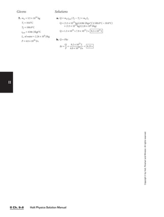 Holt Physics Solution Manual
II Ch. 9–8
II
Copyright
©
by
Holt,
Rinehart
and
Winston.
All
rights
reserved.
Givens Solutions
7. mw = 3.5 × 1019
kg
Ti = 10.0°C
Tf = 100.0°C
cp,w = 4186 J/kg•°C
Lv of water = 2.26 × 106
J/kg
P = 4.0 × 1026
J/s
a. Q = mwcp,w(Tf − Ti) + mwLv
Q = (3.5 × 1019
kg)(4186 J/kg•°C)(100.0°C − 10.0°C)
+ (3.5 × 1019
kg)(2.26 × 106
J/kg)
Q = 1.3 × 1025
+ 7.9 × 1025
J =
b. Q = P∆t
∆t = 
Q
P
 = 
4
9
.0
.2
×
×
1
1
0
0
2
2
6
5
J/
J
s
 = 0.23 s
9.2 × 1025
J
 