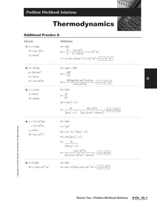 II
Copyright
©
by
Holt,
Rinehart
and
Winston.
All
rights
reserved.
Section Two—Problem Workbook Solutions II Ch. 10–1
1. P = 5.1 kPa
W = 3.6 × 103
J
Vi = 0.0 m3
W = P∆V
∆V = 
W
P
 = 
5
3
.1
.6
×
×
1
1
0
0
3
3
P
J
a
 = 7.1 × 10−1
m3
V = Vi + ∆V = 0.0 m3
+ 7.1 × 10−1
m3
= 7.1 × 10−1
m3
Additional Practice A
Givens Solutions
2. m = 207 kg
g = 9.81 m/s2
h = 3.65 m
P = 1.8 × 106
Pa
W = mgh = −P∆V
∆V = 
m
−
g
P
h

∆V = = −4.1 × 10−3
m3
(207 kg)(9.81 m/s2
)(3.65 m)

−(1.8 × 106 Pa)
3. rf = 1.22 m
ri = 0.0 m
W = 642 kJ
W = P∆V
P = 
∆
W
V

∆V = 
3
4
p(rf
3
− ri
3
)
P = = = 8.44 × 104
Pa
642 × 103
J


3
4
p (1.22 m)3 − (0.0 m)3

W


3
4
p(rf
3 − ri
3)
4. rf = 7.0 × 105
km
rf = 7.0 × 108
m
ri = 0.0 m
W = 3.6 × 1034
J
W = P∆V
V = 
3
4
pr3
∆V = Vf − Vi = 
3
4
p(rf
3
− ri
3
)
W = (P)(
3
4
p)(rf
3
− ri
3
)
P = W

(
3
4
p)(rf
3 − ri
3)
5. P = 87 kPa
∆V = −25.0 × 10−3
m3
W = P∆V
W = (87 × 103
Pa)(−25.0 × 10−3
m3
) = −2.2 × 103
J
Thermodynamics
Problem Workbook Solutions
P = = 2.5 × 107
Pa
(3.6 × 1034
J)

(
3
4
p )[(7.0 × 108
m)3
− (0.0 m)3
]
 