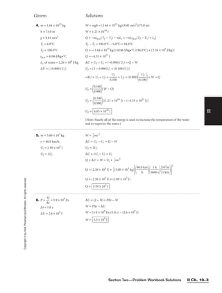 Section Two—Problem Workbook Solutions II Ch. 10–3
II
Copyright
©
by
Holt,
Rinehart
and
Winston.
All
rights
reserved.
6. P = 
∆
Q
t
 = 5.9 × 109
J/s
∆t = 1.0 s
∆U = 2.6 × 109
J
∆U = Q − W = P∆t − W
W = P∆t − ∆U
W = (5.9 × 109
J/s)(1.0 s) − (2.6 × 109
J)
W = 3.3 × 109
J
Givens Solutions
5. m = 5.00 × 103
kg
v = 40.0 km/h
Ui = 2.50 × 105
J
Uf = 2Ui
W = 
1
2
mv2
∆U = Uf − Ui = Q − W
Uf = 2Ui
∆U = 2Ui − Ui = Ui
Q = ∆U + W = Ui + 
1
2
mv2
Q = (2.50 × 105
J) + 
1
2
(5.00 × 103
kg)

40.0
h
km


36
1
0
h
0 s


1
1
0
k
3
m
m


2
Q = (2.50 × 105
J) + (3.09 × 105
J)
Q = 5.59 × 105
J
4. m = 1.64 × 1015
kg
h = 75.0 m
g = 9.81 m/s2
Ti = 6.0°C
Tf = 100.0°C
cp,w = 4186 J/kg•°C
Lv of water = 2.26 × 106
J/kg
∆U = (−0.900)(Ui)
W = mgh = (1.64 × 1015
kg)(9.81 m/s2
)(75.0 m)
W = 1.21 × 1018
J
Q = −mcp,w(Tf − Ti) − mLv = −m[cp,w(Tf − Ti) + Lv]
Tf − Ti = 100.0°C − 6.0°C = 94.0°C
Q = −(1.64 × 1015
kg)[(4186 J/kg•°C)(94.0°C) + (2.26 × 106
J/kg)]
Q = −4.35 × 1021
J
∆U = Uf − Ui = (−0.900)(Ui) = Q − W
Uf = (1 − 0.900)Ui = (0.100)(Ui)
−∆U = Ui − Uf = 
0.
U
10
f
0
 − Uf = (0.900)

0.
U
10
f
0

= W − Q
Uf =

0
0
.
.
1
9
0
0
0
0

(W − Q)
Uf =

0
0
.
.
1
9
0
0
0
0

[(1.21 × 1018
J) − (−4.35 × 1021
J)]
Uf =
(Note: Nearly all of the energy is used to increase the temperature of the water
and to vaporize the water.)
4.83 × 1020
J
 