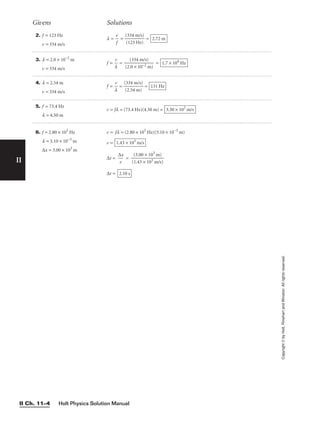 Holt Physics Solution Manual
II Ch. 11–4
II
2. f = 123 Hz
v = 334 m/s
l = 
v
f
 = 
(
(
3
1
3
2
4
3
m
H
/
z
s
)
)
 = 2.72 m
Givens Solutions
Copyright
©
by
Holt,
Rinehart
and
Winston.
All
rights
reserved.
3. l = 2.0 × 10−2
m
v = 334 m/s
f = 
l
v
 = 
(2.
(
0
33
×
4
1
m
0−
/
2
s)
m)
 = 1.7 × 104
Hz
4. l = 2.54 m
v = 334 m/s
f = 
l
v
 = 
(
(
3
2
3
.5
4
4
m
m
/s
)
)
 = 131 Hz
5. f = 73.4 Hz
l = 4.50 m
v = fl = (73.4 Hz)(4.50 m) = 3.30 × 102
m/s
6. f = 2.80 × 105
Hz
l = 5.10 × 10−3
m
∆x = 3.00 × 103
m
v = fl = (2.80 × 105
Hz)(5.10 × 10−3
m)
v =
∆t = 
∆
v
x
 = 
(
(
1
3
.4
.0
3
0
×
×
1
1
0
0
3
3
m
m
/s
)
)

∆t = 2.10 s
1.43 × 103
m/s
 