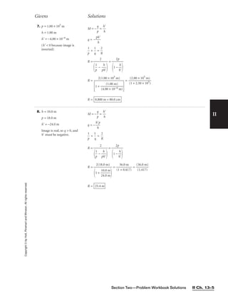 II
7. p = 1.00 × 105
m
h = 1.00 m
h = −4.00 × 10−6 m
(h  0 because image is
inverted)
M = −
p
q
 = 
h
h


q = −
p
h
h


p
1
 + 
q
1
 = 
R
2

R = =
R = = 
(
(
1
2.
+
00
2.
×
50
10
×
5
1
m
05
)
)

R = 0.800 m = 80.0 cm
2(1.00 × 105
m)

1 + 
(4.0
(
0
1.
×
00
10
m
−6
)
m)


2p

1 − 
h
h



2


p
1
 − 
p
h
h


Givens Solutions
Copyright
©
by
Holt,
Rinehart
and
Winston.
All
rights
reserved.
Section Two—Problem Workbook Solutions II Ch. 13–5
8. h = 10.0 m
p = 18.0 m
h = −24.0 m
Image is real, so q  0, and
h must be negative.
M = −
p
q
 = 
h
h


q = −
h
h
p


p
1
 + 
q
1
 = 
R
2

R = =
R = = 
(1
3
+
6.
0
0
.4
m
17)
 = 
(
(
3
1
6
.
.
4
0
1
m
7)
)

R = 25.4 m
2(18.0 m)

1 + 
1
2
0
4
.
.
0
0
m
m


2p

1 − 
h
h



2


p
1
 − 
p
h
h


 