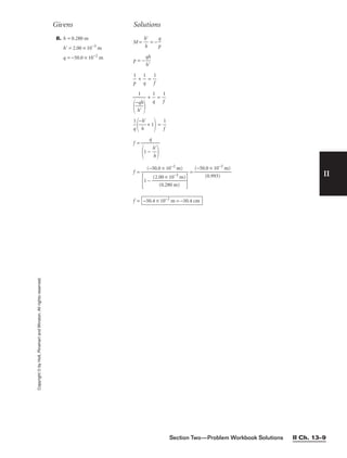 II
8. h = 0.280 m
h = 2.00 × 10−3
m
q = −50.0 × 10−2
m
M = 
h
h

 = − 
p
q

p = −
q
h
h



p
1
 + 
q
1
 = 
1
f

+ 
q
1
 = 
1
f


q
1


−
h
h
 + 1
 = 
1
f

f =
f = = 
(−50.
(
0
0.
×
99
1
3
0
)
−2
m)

f = −50.4 × 10−2
m = −50.4 cm
(−50.0 × 10−2
m)

1 − 
(2.0
(0
0
.2
×
8
1
0
0
m
−3
)
m)


q

1 − 
h
h



1


−
h
q

h


Givens Solutions
Copyright
©
by
Holt,
Rinehart
and
Winston.
All
rights
reserved.
Section Two—Problem Workbook Solutions II Ch. 13–9
 