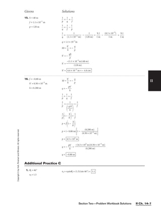 Section Two—Problem Workbook Solutions II Ch. 14–7
II
Copyright
©
by
Holt,
Rinehart
and
Winston.
All
rights
reserved. 15. h = 48 m
f = 1.1 × 10−1
m
p = 120 m

p
1
 + 
q
1
 = 
1
f


q
1
 = 
1
f
 − 
p
1


q
1
 = 
(1.1 × 1
1
0−1 m)
 − 
(120
1
m)
 = 
1
9.
m
1
 − 
(8.3
1
×
m
10−3
)
 = 
1
9.
m
1

q = 1.1 × 10−1
m
M = 
h
h

 = − 
p
q

h = − 
q
p
h

h =
h = 4.4 × 10−2
m = − 4.4 cm
−(1.1 × 10−1
m)(48 m)

(120 m)
Givens Solutions
16. f = −0.80 m
h = 0.50 × 10−3
m
h = 0.280 m
M = 
h
h

 = − 
p
q

q = − 
p
h
h


p
1
 + 
q
1
 = 
1
f


p
1
 + = 
1
f


p
1

1 − 
h
h


= 
1
f

p = f
1 − 
h
h



p = (− 0.80 m)
1 − 
(0.5
(0
0
.2
×
8
1
0
0
m
−3
)
m)


p =
q = − 
p
h
h
 =
q = −0.80 m
−(4.5 × 102
m)(0.50 × 10−3
m)

(0.280 m)
4.5 × 102
m
1


−p
h
h


1. θc = 46°
ni = 1.5
nr = nisinθc = (1.5)(sin 46°) = 1.1
Additional Practice C
 