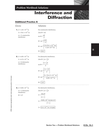 Section Two — Problem Workbook Solutions II Ch. 15–1
Interference and
Diffraction
Problem Workbook Solutions
II
HRW
material
copyrighted
under
notice
appearing
earlier
in
this
book.
Additional Practice A
Givens Solutions
1. d = 1.20 × 10−6
m
l = 156.1 × 10−9
m
m = 5; constructive
interference
For constructive interference,
dsin q = ml
sin q = 
m
d
l

q = sin−1

m
d
l


q = sin−1

(5
(
)
1
(1
.2
5
0
6.
×
1
1
×
0
1
−
0
6
−
m
9
)
m)


q = 40.6°
2. d = 6.00 × 10−6
m
l = 6.33 × 10−7
m
m = 0; destructive
interference
For destructive interference,
dsin q = m + 
1
2

l
sin q =
q = sin−1
 
q = sin−1
 
q = 3.02°
0 + 
1
2

(6.33 × 10−7
m)

(6.00 × 10−6
m
m + 
1
2

l

d
m + 
1
2

l

d
3. d = 0.80 × 10−3
m
m = 3; destructive
interference
q = 1.6°
For destructive interference,
dsin q = m + 
1
2

l
l =
l =
l = 6.4 × 10−6
m = 6.4 mm
(0.80 × 10−3
m)(sin 1.6°)

3 + 
1
2


dsin q

m + 
1
2


 