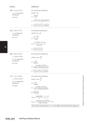 Holt Physics Solution Manual
II Ch. 15–2
4. d = 15.0 × 10−6
m
m = 2; constructive
interference
q = 19.5°
For constructive interference,
dsin q = ml
l = 
ds
m
in q

l =
l = 2.50 × 10−6
m = 2.50 mm
(15.0 × 10−6
m)[sin(19.5°)]

2
6. f = 60.0 × 103
Hz
c = 3.00 × 108
m/s
m = 4; constructive
interference
q = 52.0°
For constructive interference,
dsin q = ml = 
m
f
c

d = 
f s
m
in
c
q

d =
d = 2.54 × 104
m = 25.4 km
(4)(3.00 × 108
m/s)

(60.0 × 103 Hz)(sin 52.0°)
7. f = 137 × 106
Hz
c = 3.00 × 108
m/s
m = 2; constructive
interference
q = 60.0°
For constructive interference,
dsin q = ml = 
m
f
c

d = 
f s
m
in
c
q

d =
d = 5.06 m
(2)(3.00 × 108
m/s)

(137 × 106 Hz)(sin 60.0°)
mmax = 
d(sin
l
90.0°)
 = 
l
d
 = 
d
c
f

mmax = = 2.31
The second-order maximum (m = 2) is the highest observable with this apparatus.
(5.06 m)(137 × 106
Hz)

(3.00 × 108 m/s)
Givens Solutions
5. l = 443 × 10−9
m
m = 4; destructive
interference
q = 2.27°
For destructive interference,
dsin q = m + 
1
2

l
d =
d =
d = 5.03 × 10−5
m
4 + 
1
2

(443 × 10−9
m)

(sin 2.27°)
m + 
1
2

l

sin q
II
Copyright
©
by
Holt,
Rinehart
and
Winston.
All
rights
reserved.
 