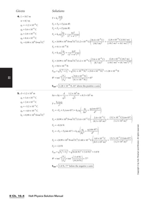 Holt Physics Solution Manual
II Ch. 16–4
II
Copyright
©
by
Holt,
Rinehart
and
Winston.
All
rights
reserved.
4. L = 10.7 m
w = 8.7 m
q1 = −1.2 × 10−8
C
q2 = 5.6 × 10−9
C
q3 = 2.8 × 10−9
C
q4 = 8.4 × 10−9
C
kC = 8.99 × 109
N•m2
/C2
5. d = 1.2 × 103
m
q1 = 1.6 × 10−2
C
q2 = 2.4 × 10−3
C
q3 = −3.2 × 10−3
C
q4 = −4.0 × 10−3
C
kC = 8.99 × 109
N•m2
/C2
∆x = ∆y = = = 8.5 × 102
m
F = 
kC
r
q
2
1q2

Fx = −F2 + F3(cos 45°) = kCq1− 
∆
q
x
2
2
 + 
q3(co
d
s
2
45°)


Fx = (8.99 × 109
N•m2
/C2
)(1.6 × 10−2
C)
− 
(8
2
.
.
5
4
×
×
1
1
0
0
2
−3
m
C
)2
 +

Fx = −0.24 N
Fy = −F4 − F3(sin 45°) = kCq1
∆
q
y
4
2
 + 
q3(si
d
n
2
45°)


Fy = −(8.99 × 109
N•m2
/C2
)(1.60 × 10−2
C)

(8
4
.
.
5
0
×
×
1
1
0
0
2
−3
m
C
)2
 +

Fy = −1.0 N
Fnet =

F
x
2
 +
 F
y
2
 =

(0
.2
4
N
)2
 +
 (
1.
0
N
)2
 = 1.0 N
q = tan−1

F
F
x
y

= tan−1

(
(
0
1
.
.
2
0
4
N
N
)
)

= 77°
Fnet = 1.0 N, 77° below the negative x-axis
(3.2 × 10−3
C)(sin 45°)

(1.2 × 103 m)2
(3.2 × 10−3
C)(cos 45°)

(1.2 × 103 m)2
1.2 × 103
m


2

d


2

Givens Solutions
F = kC 
q
r
1q
2
2

Fx = F4 + F3(cos q)
Fy = F2 + F3(sin q)
Fx = kCq1
L
q4
2
 + 
(L2 +
q3
w
L
2)3/2


Fx = (8.99 × 109
N•m2
/C2
)(1.2 × 10−8
C)

(8.
(
4
10
×
.7
10
m
−9
)2
C)
 +

Fx = 9.1 × 10−9
N
Fy = kCq1
w
q2
2
 + 
(L2 +
q3
w
w
2)3/2


Fy = (8.99 × 109
N•m2
/C2
)(1.2 × 10−8
C)

(5.6
(8
×
.7
1
m
0−
)
9
2
C)
 +

Fy = 9.0 × 10−9
N
Fnet =

F
x
2
 +
 F
y
2
 =

(9
.1
 ×
 1
0−
9
N
)2
 +
 (
9.
0
×
 1
0−
9
N
)2
 = 1.28 × 10−8
N
q = tan−1

F
F
x
y

= tan−1

9
9
.
.
1
0
×
×
1
1
0
0
−
−
9
9
N
N
)

= 45°
Fnet = 1.28 × 10−8
N, 45° above the positive x-axis
(2.8 × 10−9
C)(8.7 m)

[(10.7 m)2 + (8.7 m)2]3/2
(2.8 × 10−9
C)(10.7 m)

[(10.7 m)2 + (8.7 m)2]3/2
 
