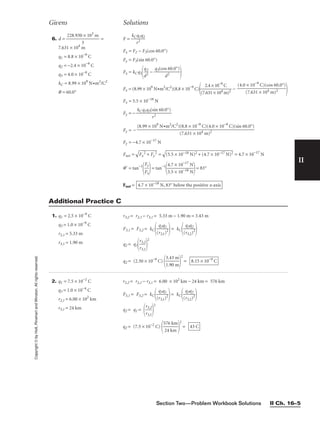 Section Two—Problem Workbook Solutions II Ch. 16–5
II
Copyright
©
by
Holt,
Rinehart
and
Winston.
All
rights
reserved.
Givens Solutions
1. q1 = 2.5 × 10−9
C
q3 = 1.0 × 10−9
C
r2,1 = 5.33 m
r3,1 = 1.90 m
r3,2 = r2,1 − r3,1 = 5.33 m − 1.90 m = 3.43 m
F3,1 = F3,2 = kC
(
q
r3
3
,
q
1)
1
2

= kC
(
q
r3
3
,
q
2)
2
2


q2 = q1
r
r
3
3
,
,
1
2


2
q2 = (2.50 × 10−9
C)

3
1
.
.
4
9
3
0
m
m


2
= 8.15 × 10−9
C
6. d = 
228.930
3
× 103
m
 =
7.631 × 104
m
q1 = 8.8 × 10−9
C
q2 = −2.4 × 10−9
C
q3 = 4.0 × 10−9
C
kC = 8.99 × 109
N•m2
/C2
q = 60.0°
F = 
kC
r
q
2
1q2

Fx = F2 − F3(cos 60.0°)
Fy = F3(sin 60.0°)
Fx = kCq1
d
q2
2
 − 
q3(co
d
s
2
60.0°)


Fx = (8.99 × 109
N•m2
/C2
)(8.8 × 10−9
C)

(7.
2
6
.
3
4
1
×
×
1
1
0
0
−
4
9
m
C
)2
 −

Fx = 5.5 × 10−18
N
Fy = − 
kCq1q3(
r
si
2
n 60.0°)

Fy = −
Fy = −4.7 × 10−17
N
Fnet =

F
x
2
 +
 F
y
2
 =

(5
.5
 ×
 1
0−
18
 N
)2
 +
 (
4.
7
×
 1
0−
17
 N
)2
 = 4.7 × 10−17
N
q = tan−1

F
F
x
y

= tan−1

4
5
.
.
7
5
×
×
1
1
0
0
−
−
1
1
7
8
N
N

= 83°
Fnet = 4.7 × 10−18
N, 83° below the positive x-axis
(8.99 × 109
N•m2
/C2
)(8.8 × 10−9
C)(4.0 × 10−9
C)(sin 60.0°)

(7.631 × 104 m)2
(4.0 × 10−9
C)(cos 60.0°)

(7.631 × 104 m)2
Additional Practice C
2. q1 = 7.5 × 10−2
C
q3 = 1.0 × 10−4
C
r2,1 = 6.00 × 102
km
r3,1 = 24 km
r3,2 = r2,1 − r3,1 = 6.00 × 102
km − 24 km = 576 km
F3,1 = F3,2 = kC
(
q
r3
3
,
q
1)
1
2

= kC
(
q
r3
3
,
q
2)
2
2


q2 = q1 =

r
r
3
3
,
,
1
2


2
q2 = (7.5 × 10−2
C)

5
2
7
4
6
k
k
m
m


2
= 43 C
 