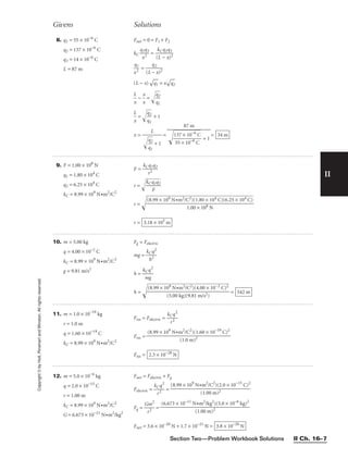 Section Two—Problem Workbook Solutions II Ch. 16–7
II
Copyright
©
by
Holt,
Rinehart
and
Winston.
All
rights
reserved.
Givens Solutions
8. q1 = 55 × 10−6
C
q2 = 137 × 10−6
C
q3 = 14 × 10−6
C
L = 87 m
Fnet = 0 = F1 + F2
kC 
q
x
1q
2
3
 = 
(
k
L
C
−
q2
x
q
)
3
2


x
q
2
1
 = 
(L
q
−
2
x)2

(L − x)

q1
 = x

q2


L
x
 − 
x
x
 = 
q
q
2
1



L
x
 = 
q
q
2
1

 + 1
x = = = 34 m
87 m


1
5
3
5
7
×
×
1
1
0
0
−

−
6
6
C
C

 + 1
L


q
q
2
1

 + 1
9. F = 1.00 × 108
N
q1 = 1.80 × 104
C
q2 = 6.25 × 104
C
kC = 8.99 × 109
N•m2
/C2
F = 
kC
r
q
2
1q2

r = 
kC

q
F
1

q2


r = 
r = 3.18 × 105
m
(8.99 × 109 N•m2/C2)(1.80 × 104 C)(6.25 × 104 C)

1.00 × 108 N
10. m = 5.00 kg
q = 4.00 × 10−2
C
kC = 8.99 × 109
N•m2
/C2
g = 9.81 m/s2
Fg = Felectric
mg = 
kC
h
q
2
2

h = 
k
m
Cq
g
2

h =  = 542 m
(8.99 × 109 N•m2/C2)(4.00 × 10−2 C)2

(5.00 kg)(9.81 m/s2)
11. m = 1.0 × 10−19
kg
r = 1.0 m
q = 1.60 × 10−19
C
kC = 8.99 × 109
N•m2
/C2
Fres = Felectric = 
kC
r
q
2
2

Fres =
Fres = 2.3 × 10−28
N
(8.99 × 109
N•m2
/C2
)(1.60 × 10−19
C)2

(1.0 m)2
12. m = 5.0 × 10−6
kg
q = 2.0 × 10−15
C
r = 1.00 m
kC = 8.99 × 109
N•m2
/C2
G = 6.673 × 10−11
N•m2
/kg2
Fnet = Felectric + Fg
Felectric = 
kC
r
q
2
2
 =
Fg = 
G
r
m
2
2
 =
Fnet = 3.6 × 10−20
N + 1.7 × 10−21
N = 3.8 × 10−20
N
(6.673 × 10−11
N•m2
/kg2
)(5.0 × 10−6
kg)2

(1.00 m)2
(8.99 × 109
N•m2
/C2
)(2.0 × 10−15
C)2

(1.00 m)2
 