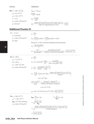 Holt Physics Solution Manual
II Ch. 16–8
II
Copyright
©
by
Holt,
Rinehart
and
Winston.
All
rights
reserved.
Givens Solutions
13. m = 2.00 × 10−2
kg
q1 = 2.0 × 10−6
C
q2 = −8.0 × 10−6
C
r = 1.7 m
kC = 8.99 × 109
N•m2
/C2
g = 9.81 m/s2
Felectric = Ffriction

kC
r
q
2
1q2
 = mkmg
mk = 
k
m
Cq
g
1
r
q
2
2

mk = = 0.25
(8.99 × 109
N•m2
/C2
)(2.0 × 10−6
C)(8.0 × 10−6
C)

(2.00 × 10−2 kg)(9.81 m/s2)(1.7 m)2
1. r = 3.72 m
E = 0.145 N/C
kC = 8.99 × 109
N•m2
/C2
q = 60.0°
Additional Practice D
2. ∆y = 190 m
q1 = 1.2 × 10−8
C
∆x = 120 m
Ex = 1.60 × 10−2
N/C
kC = 8.99 × 109
N•m2
/C2
E = 
k
r
C
2
q

Ex = E1 + E2(cos q) = 
k
∆
C
x
q
2
1
 +
q2 =
Ex − 
k
∆
C
x
q
2
1


(∆x2
k
+
C∆
∆
x
y2
)3/2


Ex − 
k
∆
C
x
q
2
1
 =
1.60 × 10−2
N/C −

= 8.5 × 10−3
N/C

(∆x2
k
+
C∆
∆
x
y2
)3/2
 =
 
= 1.0 × 10−5
C2
/N
q2 = (8.5 × 10−3
N/C)(1.0 × 10−5
C2
/N) = 8.5 × 10−8
C
[(120 m)2
+ (190 m)2
]3/2

(8.99 × 109 N•m2/C2)(120 m)
(8.99 × 109
N•m2
/C2
)(1.2 × 10−8
C)

(120 m)2
kCq2(∆x)

(∆x
2
+ ∆y2)

∆
x
2
+
 ∆
y
2

E = 
k
r
C
2
q

Ex =

k
r
C
2
q

(cos 60.0°) −

k
r
C
2
q

(cos 60.0°) = 0 N/C
Because Ex = 0 N/C, the electric field points directly upward.
Ey = 
2kCq(s
r
in
2
60.0°)

q = 
2kC(s
E
in
yr
6
2
0.0°)
 = = 1.29 × 10−10
C
(0.145 N/C)(3.72 m)2

(2)(8.99 × 109 N•m2/C2)(sin 60.0°)
3. q1 = 1.80 × 10−5
C
q2 = −1.20 × 10−5
C
Enet = 22.3 N/C toward q2
kC = 8.99 × 109
N•m2
/C2
Enet = 
k
r
C
2
(q1 + q2) r2
= 
E
k
n
C
et
(q1 + q2)
r = 
kC
(q
E
1
n
e
+
t
q
2)


r = 
r = 1.10 × 102
m
(8.99 × 109
N•m2
/C2
)[(1.80 × 10−5
C) + (1.20 × 10−5
C)]

22.3 N/C toward q2
 
