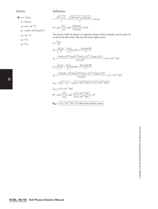Holt Physics Solution Manual
II Ch. 16–10
II
Copyright
©
by
Holt,
Rinehart
and
Winston.
All
rights
reserved.
6. w = 218 m
h = 50.0 m
q = 6.4 × 10−9
C
kC = 8.99 × 109
N•m2
/C2
q1 = q2 = q
q3 = 3q
q4 = 2q
r = = = 112 m
q = tan−1

w
h

= tan−1

5
2
0
1
.
8
0
m
m

= 12.9°
The electric fields of charges on opposite corners of the rectangle cancel to give 2q
on the lower left corner and q on the lower right corner.
E = 
k
r
C
2
q

Ex =

kC
r2
2q
 − 
k
r
C
2
q

(cos q) = 
kCq(
r
c
2
os q)

Ex = = 4.5 × 10−3
N/C
Ey =

kC
r2
2q
 + 
k
r
C
2
q

(sin q) = 
3kCq
r
(
2
sin q)

Ey = = 3.1 × 10−3
N/C
Enet =

E
x
2
 +
 E
y
2
 =

(4
.5
 ×
 1
0−
3
N
/C
)2
 +
 (
3.
1
×
 1
0−
3
N
/C
)2

Enet = 5.5 × 10−3
N/C
q = tan−1

E
E
x
y

= tan−1

3
4
.
.
1
5
×
×
1
1
0
0
−
−
3
3
N
N
/
/
C
C

= 35°
Enet = 5.5 × 10−3
N/C, 35° above the positive x-axis
(3)(8.99 × 109
N•m2
/C2
)(6.4 × 10−9
C)(sin 12.9°)

(112 m)2
(8.99 × 109
N•m2
/C2
)(6.4 × 10−9
C)(cos 12.9°)

(112 m)2

(5
0.
0
m
)2
 +
 (
21
8
m
)2


2

h
2
+
 w
2


2
Givens Solutions
 