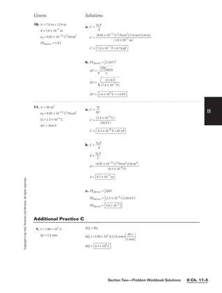 Section Two—Problem Workbook Solutions II Ch. 17–5
II
Copyright
©
by
Holt,
Rinehart
and
Winston.
All
rights
reserved.
Givens Solutions
11. A = 44 m2
e0 = 8.85 × 10−12
C2
/N•m2
Q = 2.5 × 10−6
C
∆V = 30.0 V
a. C = 
∆
Q
V

C = 
(2.5
(3
×
0.
1
0
0
V
−6
)
C)

C =
b. C = 
e0
d
A

d = 
e0
C
A

d =
d =
c. PEelectric = 
1
2
Q∆V
PEelectric = 
1
2
(2.5 × 10−6
C)(30.0 V)
PEelectric = 3.8 × 10−5
J
4.7 × 10−3
m
(8.85 × 10−12
C2
/N•m2
)(44 m2
)

(8.3 × 10−8 F)
8.3 × 10−8
F = 83 nF
10. A = 7.0 m × 12.0 m
d = 1.0 × 10−3
m
e0 = 8.85 × 10−12
C2
/N•m2
PEelectric = 1.0 J
a. C = 
e0
d
A

C =
C =
b. PEelectric = 
1
2
C(∆V)2
∆V = 
2P

E
C
el
ec
tr
ic


∆V = 
(7
.4
2
(
×
1.
1
0
0
J
−
)
7
F
)


∆V = 1.6 × 103
V = 1.6 kV
7.4 × 10−7
F = 0.74 mF
(8.85 × 10−12
C2
/N•m2
)(7.0 m)(12.0 m)

(1.0 × 10−3 m)
1. I = 3.00 × 102
A
∆t = 2.4 min
∆Q = I∆t
∆Q = (3.00 × 102
A)(2.4 min)

1
6
m
0
i
s
n


∆Q = 4.3 × 104
C
Additional Practice C
 