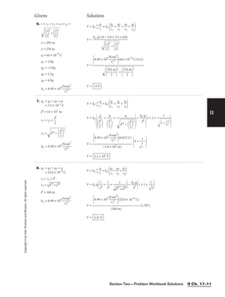 Section Two—Problem Workbook Solutions II Ch. 17–11
II
Copyright
©
by
Holt,
Rinehart
and
Winston.
All
rights
reserved.
Givens Solutions
Givens Solutions
6. r = r1 = r2 = r3 = r4 =

2
x



2
+


2
y



2

x = 292 m
y = 276 m
q = 64 × 10−9
C
q1 = 1.0q
q2 = −3.0q
q3 = 2.5q
q4 = 4.0q
kC = 8.99 × 109

N
C
•m
2
2

V = kC 
q
r
 = kC 
q
r1
1
 + 
q
r2
2
 + 
q
r3
3
 + 
q
r4
4


V =
V =
V = 13 V
8.99 × 109

N
C
•m
2
2

(64 × 10−9
C)(4.5)


2
92
2
m


2
+


27
6
2
m


2

kC q(1.0 − 3.0 + 2.5 + 4.0)


2
x





2

+




2
y




2

7. q1 = q2 = q3 = q
= 7.2 × 10−2 C
l = 1.6 × 107
m
r1 = r2 = 
2
l
r3 = 
l 2
−

2
l

2
kC = 8.99 × 109

N
C
•m
2
2

V = kC 
q
r
 = kC 
q
r1
1
 + 
q
r2
2
 + 
q
r3
3


V = kC

+ +

=
2 + 2 +

V = 4 +

V = 2.1 × 102
V
1


3
4


8.99 × 109

N
C
•m
2
2

(0.072 C)

(1.6 × 107 m)
1

1
−

1
2


2

kCq

l
q


l 2
−

2
l

2
q


2
l

q


2
l

8. q1 = q2 = q3 = q
= 25.0 × 10−9
C
r1 = r2 = l
r3 =


l 2 + l 2
l = 184 m
kC = 8.99 × 109

N
C
•m
2
2

V = kC 
q
r
 = kC 
q
r1
1
 + 
q
r2
2
 + 
q
r3
3


V = kCq
 + +
=
1 + 1 +

V = (2.707)
V = 3.31 V
8.99 × 109

N
C
•m
2
2

(25.0 × 10−9
C)

(184 m)
1


2

kCq

l
1



l 2 + l 2
1

l
1

l
 