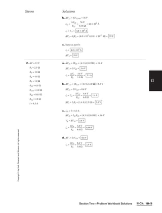 Section Two—Problem Workbook Solutions II Ch. 18–5
II
b. ∆V12 = ∆V12345 = 76 V
I12 = 
∆
R
V
12
12
 = 
0
7
.1
6
6
V
Ω
 = 4.8 × 102
A
I2 = I12 =
∆V2 = I2R2 = (4.8 × 102
A)(8.1 × 10−2
Ω) =
c. Same as part b:
I4 =
∆V4 = 39 V
4.8 × 102
A
39 V
4.8 × 102
A
Givens Solutions
Copyright
©
by
Holt,
Rinehart
and
Winston.
All
rights
reserved.
2. ∆V = 12 V
R1 = 2.5 Ω
R3 = 3.0 Ω
R4 = 4.0 Ω
R5 = 1.0 Ω
R12 = 6.0 Ω
R123 = 2.0 Ω
R45 = 0.83 Ω
Req = 2.8 Ω
I = 4.3 A
a. ∆V45 = IR45 = (4.3 A)(0.83 Ω) = 3.6 V
∆V5 = ∆V45 =
I5 = 
∆
R
V
5
5
 = 
1
3
.
.
0
6
Ω
V
 =
b. ∆V123 = IR123 = (4.3 A)(2.0 Ω) = 8.6 V
∆V12 = ∆V123 = 8.6 V
I1 = I12 = 
∆
R
V
1
1
2
2
 = 
6
8
.
.
0
6
Ω
V
 =
∆V1 = I1R1 = (1.4 A)(2.5 Ω) =
c. I45 = I = 4.3 A
∆V45 = I45R45 = (4.3 A)(0.83 Ω) = 3.6 V
V4 = ∆V45 =
I4 = 
∆
R
V
4
4
 = 
4
3
.
.
0
6
Ω
V
 =
d. ∆V3 = ∆V123 =
I3 = 
∆
R
V
3
3
 = 
3
8
.
.
0
6
Ω
V
 = 2.9 A
8.6 V
0.90 V
3.6 V
3.5 V
1.4 A
3.1 A
3.6 V
 