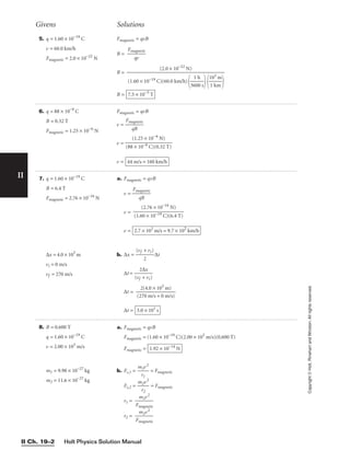 II
5. q = 1.60 × 10−19
C
v = 60.0 km/h
Fmagnetic = 2.0 × 10−22
N
Fmagnetic = qvB
B = 
Fma
q
g
v
netic

B =
B = 7.5 × 10−5
T
(2.0 × 10−22
N)

(1.60 × 10−19 C)(60.0 km/h)

36
1
0
h
0 s


1
1
0
k
3
m
m


Givens Solutions
Copyright
©
Holt,
Rinehart
and
Winston.
All
rights
reserved.
Holt Physics Solution Manual
II Ch. 19–2
6. q = 88 × 10−9
C
B = 0.32 T
Fmagnetic = 1.25 × 10−6
N
Fmagnetic = qvB
v = 
Fm
q
ag
B
netic

v =
v = 44 m/s = 160 km/h
(1.25 × 10−6
N)

(88 × 10−9 C)(0.32 T)
7. q = 1.60 × 10−19
C
B = 6.4 T
Fmagnetic = 2.76 × 10−16
N
∆x = 4.0 × 103
m
vi = 0 m/s
vf = 270 m/s
a. Fmagnetic = qvB
v = 
Fm
q
ag
B
netic

v =
v =
b. ∆x = 
(vf
2
+ vi)
 ∆t
∆t = 
(vf
2∆
+
x
vi)

∆t = 
(2
2
7
(
0
4.
m
0
/
×
s
1
+
0
0
3
m
m
/
)
s)

∆t = 3.0 × 101
s
2.7 × 102
m/s = 9.7 × 102
km/h
(2.76 × 10−16
N)

(1.60 × 10−19 C)(6.4 T)
8. B = 0.600 T
q = 1.60 × 10−19
C
v = 2.00 × 105
m/s
m1 = 9.98 × 10−27
kg
m2 = 11.6 × 10−27
kg
a. Fmagnetic = qvB
Fmagnetic = (1.60 × 10−19
C)(2.00 × 105
m/s)(0.600 T)
Fmagnetic =
b. Fc,1 = 
m
r
1
1
v2
 = Fmagnetic
Fc,2 = 
m
r
2
2
v2
 = Fmagnetic
r1 = 
Fm
m
a
1
g
v
ne
2
tic

r2 = 
Fm
m
a
2
g
v
ne
2
tic

1.92 × 10−14
N
 