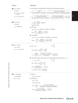 Copyright
©
by
Holt,
Rinehart
and
Winston.
All
rights
reserved.
Section One—Student Edition Solutions I Ch. 3–15
I
Givens Solutions
49. ∆x = 10.00 m
q = 45.0°
∆y = 3.05 m − 2.00 m
= 1.05 m
ay = −g = −9.81 m/s2
See the solution to problem 47 for a derivation of the following equation.
vi =  = 
vi =  = = 10.5 m/s
(−9.81 m/s2
)(10.00 m)2

(2)(cos 45.0°)2
(−8.95 m)
(−9.81 m/s2
)(10.00 m)2

(2)(cos 45.0°)2
(1.05 m − 10.00 m)
(−9.81 m/s2
)(10.00 m)2

(2)(cos 45.0°)2
[1.05 m − (10.00 m)(tan 45.0°)]
ay∆x2

2(cos q)2
[(∆y − ∆x tan q)]
50. ∆x = 20.0 m
∆t = 50.0 s
vpe = ±0.500 m/s
veg = = = 0.400 m/s
vpg = vpe + veg
a. Going up:
vpg = vpe + veg = 0.500 m/s + 0.400 m/s = 0.900 m/s
∆tup = = =
b. Going down:
vpg = −vpe + veg = −0.500 m/s + 0.400 m/s = −0.100 m/s
∆tdown = = = 2.00 × 102
s
−20.0 m

−0.100 m/s
−∆x

vpg
22.2 s
20.0 m

0.900 m/s
∆x

vpg
20.0 m

50.0 s
∆x

∆t
51. ∆y = −1.00 m
∆x = 1.20 m
ay = −g = −9.81 m/s2
a. ∆x = vx ∆t ∆t =
∆x

vx
∆y = 
1
2
ay∆t2
= 
1
2
ay 
2
= 
a
2
y
v
∆
x
x
2
2

vx = = =
b. The ball’s velocity vector makes a 45° angle with the horizontal when vx = vy.
vx = vy,f = ay∆t ∆t =
∆y = 
1
2
ay∆t2
= 
1
2
ay 
2
=
∆y = = − 0.361 m
h = 1.00 m − 0.361 m = 0.64 m
(2.66 m/s)2

(2)(−9.81 m/s2
)
vx
2

2ay
vx

ay
vx

ay
2.66 m/s
−(9.81 m/s2
)(1.20 m)2

(2)(−1.00 m)
ay∆x2

2∆y
∆x

vx
52. v1 = 40.0 km/h
v2 = 60.0 km/h
∆xi = 125 m
For lead car:
∆xtot = v1∆t + ∆xi
For chasing car:
∆xtot = v2∆t
v2∆t = v1∆t + ∆xi
∆t = =
∆t = = 22.5 s
125 × 10−3
km

(20.0 km/h)(1 h/3600 s)
(125 m)(10−3
km/m)

(60.0 km/h − 40.0 km/h)(1 h/3600 s)
∆xi

v2 − v1
 
