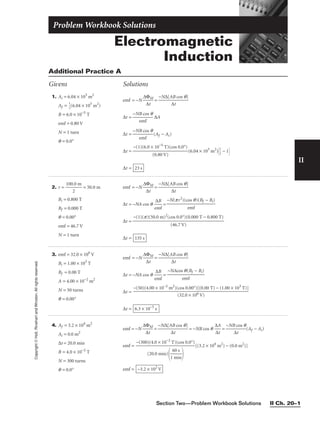 II
Copyright
©
Holt,
Rinehart
and
Winston.
All
rights
reserved.
Section Two—Problem Workbook Solutions II Ch. 20–1
1. Ai = 6.04 × 105
m2
Af = 
1
2
(6.04 × 105
m2
)
B = 6.0 × 10−5
T
emf = 0.80 V
N = 1 turn
q = 0.0°
emf = −N =
∆t = ∆A
∆t = (Af − Ai)
∆t = (6.04 × 105
m2
)
1
2
 − 1
∆t = 23 s
−(1)(6.0 × 10−5
T)(cos 0.0°)

(0.80 V)
−NB cos q

emf
−NB cos q

emf
−N∆[AB cos q]

∆t
∆ΦM

∆t
Additional Practice A
Givens Solutions
4. Af = 3.2 × 104
m2
Ai = 0.0 m2
∆t = 20.0 min
B = 4.0 × 10−2
T
N = 300 turns
q = 0.0°
emf = −N = = −NB cos q = (Af − Ai)
emf = [(3.2 × 104
m2
) − (0.0 m2
)]
emf = −3.2 × 102
V
−(300)(4.0 × 10−2
T)(cos 0.0°)

(20.0 min)

1
6
m
0
i
s
n


−NB cos q

∆t
∆A

∆t
−N∆[AB cos q]

∆t
∆ΦM

∆t
2. r = 
100
2
.0 m
 = 50.0 m
Bi = 0.800 T
Bf = 0.000 T
q = 0.00°
emf = 46.7 V
N = 1 turn
emf = −N =
∆t = −NA cos q =
∆t =
∆t = 135 s
−(1)(p)(50.0 m)2
(cos 0.0°)(0.000 T − 0.800 T)

(46.7 V)
−N(pr2
)(cos q)(Bf − Bi)

emf
∆B

emf
−N∆[AB cos q]

∆t
∆ΦM

∆t
Electromagnetic
Induction
Problem Workbook Solutions
3. emf = 32.0 × 106
V
Bi = 1.00 × 103
T
Bf = 0.00 T
A = 4.00 × 10−2
m2
N = 50 turns
q = 0.00°
emf = −N =
∆t = −NA cos q =
∆t =
∆t = 6.3 × 10−5
s
−(50)(4.00 × 10−2
m2
)(cos 0.00°)[(0.00 T) − (1.00 × 103
T)]

(32.0 × 106 V)
−NAcos q(Bf − Bi)

emf
∆B

emf
−N∆[AB cos q]

∆t
∆ΦM

∆t
 