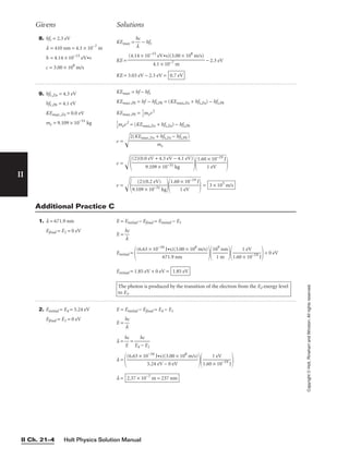 Holt Physics Solution Manual
II Ch. 21–4
II
Copyright
©
Holt,
Rinehart
and
Winston.
All
rights
reserved.
8. hft = 2.3 eV
l = 410 nm = 4.1 × 10−7
m
h = 4.14 × 10−15
eV•s
c = 3.00 × 108
m/s
Givens Solutions
9. hft,Zn = 4.3 eV
hft,Pb = 4.1 eV
KEmax,Zn = 0.0 eV
me = 9.109 × 10−31
kg
KEmax = hf − hft
KEmax,Pb = hf − hft,Pb = (KEmax,Zn + hft,Zn) − hft,Pb
KEmax,Pb = 
1
2
mev2

1
2
mev2
= (KEmax,Zn + hft,Zn) − hft,Pb
v = 
v = 

v = 
9
.1
(
0
2
9
)
(
×
0
.
1
2
0
e
−
V
31
)
k
g



1
.6
0
1
×
e
1
V
0−

19
J

 = 3 × 105
m/s
1.60 × 10−19 J

1 eV
(2)(0.0 eV + 4.3 eV − 4.1 eV)

9.109 × 10−31 kg
2(KEmax,Zn + hft,Zn − hft,Pb)

me
KEmax = 
h
l
c
 − hft
KE = − 2.3 eV
KE = 3.03 eV − 2.3 eV = 0.7 eV
(4.14 × 10−15
eV•s)(3.00 × 108
m/s)

4.1 × 10−7 m
1. l = 671.9 nm
Efinal = E1 = 0 eV
E = Einitial − Efinal = Einitial − E1
E = 
h
l
c

Einitial =
   + 0 eV
Einitial = 1.85 eV + 0 eV =
The photon is produced by the transition of the electron from the E2 energy level
to E1.
1.85 eV
1 eV

1.60 × 10−19
J
109
nm

1 m
(6.63 × 10−34
J•s)(3.00 × 108
m/s)

671.9 nm
Additional Practice C
2. Einitial = E4 = 5.24 eV
Efinal = E1 = 0 eV
E = Einitial − Efinal = E4 − E1
E = 
h
l
c

l = 
h
E
c
 =
l =
  
l = 2.37 × 10−7
m = 237 nm
1 eV

1.60 × 10−19
J
(6.63 × 10−34
J•s)(3.00 × 108
m/s)

5.24 eV − 0 eV
hc

E4 − E1
 