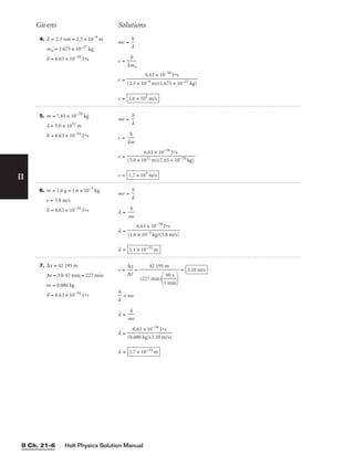 4. l = 2.5 nm = 2.5 × 10−9
m
mn = 1.675 × 10−27
kg
h = 6.63 × 10−34
J•s
mv = ⎯
l
h
⎯
v = ⎯
lm
h
n
⎯
v =
v = 1.6 × 102
m/s
6.63 × 10−34
J•s
⎯⎯⎯⎯
(2.5 × 10−9 m)(1.675 × 10−27 kg)
Givens Solutions
5. m = 7.65 × 10−70
kg
l = 5.0 × 1032
m
h = 6.63 × 10−34
J•s
mv = ⎯
l
h
⎯
v = ⎯
l
h
m
⎯
v =
v = 1.7 × 103
m/s
6.63 × 10−34
J•s
⎯⎯⎯⎯
(5.0 × 1032 m)(7.65 × 10−70 kg)
6. m = 1.6 g = 1.6 × 10−3
kg
v = 3.8 m/s
h = 6.63 × 10−34
J•s
mv = ⎯
l
h
⎯
l = ⎯
m
h
v
⎯
l =
l = 1.1 × 10−31
m
6.63 × 10−34
J•s
⎯⎯⎯
(1.6 × 10−3 kg)(3.8 m/s)
7. Δx = 42 195 m
Δt = 3 h 47 min = 227 min
m = 0.080 kg
h = 6.63 × 10−34
J•s
v = ⎯
Δ
Δ
x
t
⎯ = =
⎯
l
h
⎯ = mv
l = ⎯
m
h
v
⎯
l =
l = 2.7 × 10−33
m
6.63 × 10−34
J•s
⎯⎯⎯
(0.080 kg)(3.10 m/s)
3.10 m/s
42 195 m
⎯⎯
(227 min)
⎯
1
6
m
0
i
s
n
⎯

Holt Physics Solution Manual
II Ch. 21–6
II
 