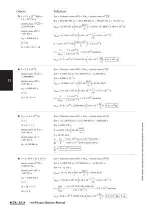 6. P = 42 MW = 42 × 106
W
atomic mass of 14
7N =
14.003 074 u
atomic mass of H =
1.007 825 u
mn = 1.008 665 u
Z = 7
N = 14 − 7 = 7
∆t = 24 h
II
Givens Solutions
HRW
material
copyrighted
under
notice
appearing
earlier
in
this
book.
3. E = 2.0 × 103
TW•h =
2.0 × 1015
W•h
atomic mass of 235
92U =
235.043 924 u
atomic mass of H =
1.007 825 u
mn = 1.008 665 u
Z = 92
N = 235 − 92 = 143
∆m = Z(atomic mass of H) + Nmn − atomic mass of 235
92U
∆m = 92(1.007 825 u) + 143(1.008 665 u) − 235.043 924 u = 1.915 071 u
Ebind = (1.915 071 u)
931.49 
M
u
eV

= 1.7839 × 103
MeV = 1.7839 × 109
eV
Ebind = (1.7839 × 109
eV)
1.60 × 10−19

e
J
V

= 2.85 × 10−10
J
E = (2.0 × 1015
W•h)

3.60 ×
h
103
s

= 7.2 × 1018
J
n = 
Eb
E
ind
 = 
2
7
.8
.2
5
×
×
1
1
0
0
1
−
8
10
J
J
 = 2.5 × 1028
reactions
mtot = (2.5 × 1028
)(235.043 924 u)
1.66 × 10−27

k
u
g

= 9.8 × 103
kg
4. E = 2.1 × 1019
J
atomic mass of 12
6C =
12.000 000 u
atomic mass of H =
1.007 825 u
mn = 1.008 665 u
Z = 6
N = 12 − 6 = 6
∆m = Z(atomic mass of H) + Nmn − atomic mass of 12
6C
∆m = 6(1.007 825 u) + 6(1.008 665 u) − 12.000 000 u
∆m = 9.8940 × 10−2
u
Ebind = (9.8940 × 10−2
u)
931.49 
M
u
eV

= 92.162 MeV
Ebind = (92.162 × 106
eV)
1.60 × 10−19

e
J
V

= 1.47 × 10−11
J
n = 
Eb
E
ind
 = 
1
2
.4
.1
7
×
×
1
1
0
0
1
−
9
11
J
J
 = 1.4 × 1030
reactions
mtot = (1.4 × 1030
)(12.000 000 u)
1.66 × 10−27

k
u
g

= 2.8 × 104
kg
∆m = Z(atomic mass of H) + Nmn − atomic mass of 14
7N
∆m = 7(1.007 825 u) + 7(1.008 665 u) − 14.003 074 u
∆m = 0.112 356 u
Ebind = (0.112 356 u)
931.49 
M
u
eV

= 104.66 MeV
Ebind = (104.66 × 106
eV)
1.60 × 10−19

e
J
V

= 1.67 × 10−11
J
n = 
E
P
b
∆
in
t
d
 = = 2.2 × 1023
reactions
mtot = (2.2 × 1023
)(14.003 074 u)
1.66 × 10−27

k
u
g

= 5.1 × 10−3
kg = 5.1 g
(42 × 106
W)(24 h)(3600 s/h)

1.67 × 10−11 J
5. Ptot = 3.9 × 1026
J/s
Z = 2
N = 4 − 2 = 2
atomic mass of 4
2He =
4.002 602 u
atomic mass of H =
1.007 825 u
mn =1.008 665 u
∆m = Z(atomic mass of H) + Nmn − atomic mass of 4
2He
∆m = (2)(1.007 825 u) + (2)(1.008 665 u) − 4.002 602 u
∆m = 0.030 378 u
E = (0.030 378 u)
931.49 
M
u
eV


E = 28.297 MeV

∆
n
t
 = 
P
E
tot
 =

∆
n
t
 = 8.6 × 1037
reactions/s
(3.9 × 1026
J/s)(1 × 10−6
MeV/eV)

(1.60 × 10−19 J/eV)(28.297 MeV)
Holt Physics Solution Manual
II Ch. 22–2
 