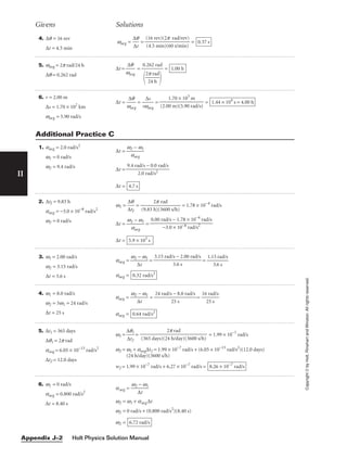 Holt Physics Solution Manual
Appendix J–2
II
Copyright
©
by
Holt,
Rinehart
and
Winston.
All
rights
reserved.
4. ∆q = 16 rev
∆t = 4.5 min
wavg = 
∆
∆
q
t
 = = 0.37 s
(16 rev)(2p rad/rev)

(4.5 min)(60 s/min)
Givens Solutions
5. wavg = 2p rad/24 h
∆q = 0.262 rad
∆t = 
w
∆
a
q
vg
 = = 1.00 h
0.262 rad


2
2
p
4
r
h
ad


6. r = 2.00 m
∆s = 1.70 × 102
km
wavg = 5.90 rad/s
∆t = 
w
∆
a
q
vg
 = 
rw
∆
a
s
vg
 = = 1.44 × 104
s = 4.00 h
1.70 × 105
m

(2.00 m)(5.90 rad/s)
1. aavg = 2.0 rad/s2
w1 = 0 rad/s
w2 = 9.4 rad/s
∆t = 
w2
a
−
avg
w1

∆t =
∆t = 4.7 s
9.4 rad/s − 0.0 rad/s

2.0 rad/s2
2. ∆tJ = 9.83 h
aavg = −3.0 × 10−8
rad/s2
w2 = 0 rad/s
w1 = 
∆
∆
t
q
J

 = 
(9.83 h
2p
)(3
ra
6
d
00 s/h)
 = 1.78 × 10−4
rad/s
∆t = 
w2
a
−
avg
w1
 =
∆t = 5.9 × 103
s
0.00 rad/s − 1.78 × 10−4
rad/s

−3.0 × 10−8 rad/s2
3. w1 = 2.00 rad/s
w2 = 3.15 rad/s
∆t = 3.6 s
aavg = 
w2
∆
−
t
w1
 = = 
1.1
3
5
.6
ra
s
d/s

aavg = 0.32 rad/s2
3.15 rad/s − 2.00 rad/s

3.6 s
Additional Practice C
4. w1 = 8.0 rad/s
w2 = 3w1 = 24 rad/s
∆t = 25 s
aavg = 
w2
∆
−
t
w1
 = 
24 rad/s
2
−
5
8
s
.0 rad/s
 = 
16
2
r
5
ad
s
/s

aavg = 0.64 rad/s2
5. ∆t1 = 365 days
∆q1 = 2p rad
aavg = 6.05 × 10−13
rad/s2
∆t2 = 12.0 days
w1 = 
∆
∆
q
t2
1
 = = 1.99 × 10−7
rad/s
w2 = w1 + aavg∆t2 = 1.99 × 10−7
rad/s + (6.05 × 10−13
rad/s2
)(12.0 days)
(24 h/day)(3600 s/h)
w2 = 1.99 × 10−7
rad/s + 6.27 × 10−7
rad/s = 8.26 × 10−7
rad/s
2p rad

(365 days)(24 h/day)(3600 s/h)
6. w1 = 0 rad/s
aavg = 0.800 rad/s2
∆t = 8.40 s
aavg = 
w2
∆
−
t
w1

w2 = w1 + aavg∆t
w2 = 0 rad/s + (0.800 rad/s2
)(8.40 s)
w2 = 6.72 rad/s
 