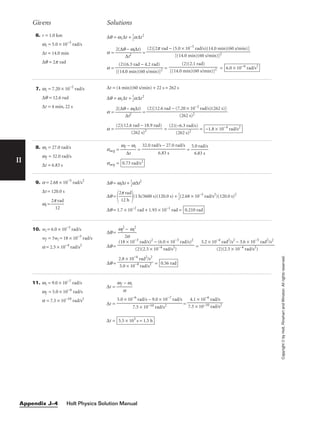 II
Givens Solutions
Copyright
©
by
Holt,
Rinehart
and
Winston.
All
rights
reserved.
6. r = 1.0 km
wi = 5.0 × 10−3
rad/s
∆t = 14.0 min
∆q = 2p rad
∆q = wi∆t + 
1
2
a∆t2
a = 
2(∆q
∆
−
t2
wi∆t)
 =
a = = = 6.0 × 10−6
rad/s2
(2)(2.1 rad)

[(14.0 min)(60 s/min)]2
(2)(6.3 rad − 4.2 rad)

[(14.0 min)(60 s/min)]2
(2)[2p rad − (5.0 × 10−3
rad/s)(14.0 min)(60 s/min)]

[(14.0 min)(60 s/min)]2
7. wi = 7.20 × 10−2
rad/s
∆q = 12.6 rad
∆t = 4 min, 22 s
∆t = (4 min)(60 s/min) + 22 s = 262 s
∆q = wi∆t + 
1
2
a∆t2
a = 
2(∆q
∆
−
t2
wi∆t)
 =
a = = 
(2)(
(
−
2
6
6
.
2
3
s
r
)
a
2
d/s)
 = −1.8 × 10−4
rad/s2
(2)(12.6 rad − 18.9 rad)

(262 s)2
(2)[12.6 rad − (7.20 × 10−2
rad/s)(262 s)]

(262 s)2
8. wi = 27.0 rad/s
wf = 32.0 rad/s
∆t = 6.83 s
aavg = 
wf
∆
−
t
wi
 = = 
5.
6
0
.8
r
3
ad
s
/s

aavg = 0.73 rad/s2
32.0 rad/s − 27.0 rad/s

6.83 s
9. a = 2.68 × 10−5
rad/s2
∆t = 120.0 s
wi = 
2p
1
r
2
ad

∆q = wi∆t + 
1
2
a∆t2
∆q =

2
1
p
2
r
h
ad

(1 h/3600 s)(120.0 s) + 
1
2
(2.68 × 10−5
rad/s2
)(120.0 s)2
∆q = 1.7 × 10−2
rad + 1.93 × 10−1
rad = 0.210 rad
10. wi = 6.0 × 10−3
rad/s
wf = 3wi = 18 × 10−3
rad/s
a = 2.5 × 10−4
rad/s2
∆q = 
wf
2
2
−
a
wi
2

∆q = =
∆q = = 0.56 rad
2.8 × 10−4
rad2
/s2

5.0 × 10−4
rad/s2
3.2 × 10−4
rad2
/s2
− 3.6 × 10−5
rad2
/s2

(2)(2.5 × 10−4
rad/s2
)
(18 × 10−3
rad/s)2
− (6.0 × 10−3
rad/s)2

(2)(2.5 × 10−4
rad/s2
)
11. wi = 9.0 × 10−7
rad/s
wf = 5.0 × 10−6
rad/s
a = 7.5 × 10−10
rad/s2
∆t = 
wf
a
− wi

∆t = =
∆t = 5.5 × 103
s = 1.5 h
4.1 × 10−6
rad/s

7.5 × 10−10 rad/s2
5.0 × 10−6
rad/s − 9.0 × 10−7
rad/s

7.5 × 10−10 rad/s2
Holt Physics Solution Manual
Appendix J–4
 