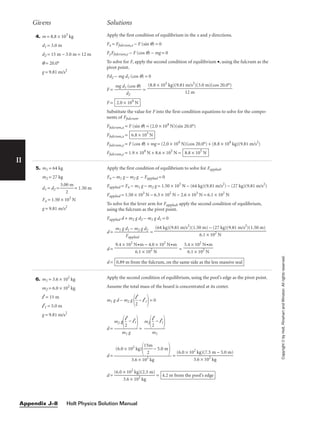 II
4. m = 8.8 × 103
kg
d1 = 3.0 m
d2 = 15 m − 3.0 m = 12 m
q = 20.0°
g = 9.81 m/s2
Apply the first condition of equilibrium in the x and y directions.
Fx = Ffulcrum,x − F (sin q) = 0
FyFfulcrum,y − F (cos q) − mg = 0
To solve for F, apply the second condition of equilibrium •, using the fulcrum as the
pivot point.
Fd2 − mg d1 (cos q) = 0
F = 
mg d1
d
(
2
cos q)
 =
F =
Substitute the value for F into the first-condition equations to solve for the compo-
nents of Ffulcrum.
Ffulcrum,x = F (sin q) = (2.0 × 104
N)(sin 20.0°)
Ffulcrum,x =
Ffulcrum,y = F (cos q) + mg = (2.0 × 104
N)(cos 20.0°) + (8.8 × 104
kg)(9.81 m/s2
)
Ffulcrum,y = 1.9 × 104
N + 8.6 × 105
N = 8.8 × 105
N
6.8 × 103
N
2.0 × 104
N
(8.8 × 103
kg)(9.81 m/s2
)(3.0 m)(cos 20.0°)

12 m
Givens Solutions
6. m1 = 3.6 × 102
kg
m2 = 6.0 × 102
kg
l = 15 m
l1 = 5.0 m
g = 9.81 m/s2
Apply the second condition of equilibrium, using the pool’s edge as the pivot point.
Assume the total mass of the board is concentrated at its center.
m1 g d − m2 g
 − l1= 0
d = =
d = =
d = = 4.2 m from the pool’s edge
(6.0 × 102
kg)(2.5 m)

3.6 × 102
kg
(6.0 × 102
kg)(7.5 m − 5.0 m)

3.6 × 102
kg
(6.0 × 102
kg)

15
2
m
 − 5.0 m


3.6 × 102
kg
m2
2
l − l1


m1
m2 g

2
l − l1


m1 g
l

2
5. m1 = 64 kg
m2 = 27 kg
d1 = d2 = 
3.0
2
0 m
 = 1.50 m
Fn = 1.50 × 103
N
g = 9.81 m/s2
Apply the first condition of equilibrium to solve for Fapplied.
Fn − m1 g − m2 g − Fapplied = 0
Fapplied = Fn − m1 g − m2 g = 1.50 × 103
N − (64 kg)(9.81 m/s2
) − (27 kg)(9.81 m/s2
)
Fapplied = 1.50 × 103
N − 6.3 × 102
N − 2.6 × 103
N = 6.1 × 102
N
To solve for the lever arm for Fapplied, apply the second condition of equilibrium,
using the fulcrum as the pivot point.
Fapplied d + m2 g d2 − m1 g d1 = 0
d = 
m1 g d
F
1
ap
−
pl
m
ied
2 g d2
 =
d = =
d = 0.89 m from the fulcrum, on the same side as the less massive seal
5.4 × 102
N•m

6.1 × 102
N
9.4 × 102
N•m − 4.0 × 102
N•m

6.1 × 102
N
(64 kg)(9.81 m/s2
)(1.50 m) − (27 kg)(9.81 m/s2
)(1.50 m)

6.1 × 102
N
Copyright
©
by
Holt,
Rinehart
and
Winston.
All
rights
reserved.
Holt Physics Solution Manual
Appendix J–8
 