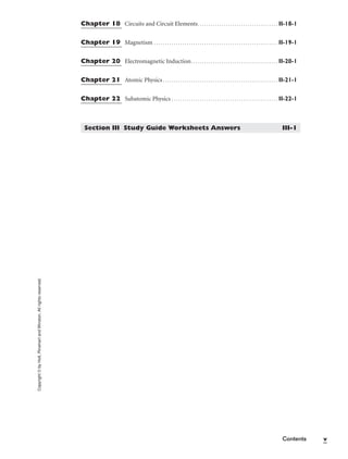 Copyright
©
by
Holt,
Rinehart
and
Winston.
All
rights
reserved.
Contents v
Chapter 18 Circuits and Circuit Elements. . . . . . . . . . . . . . . . . . . . . . . . . . . . . . . . . . . . . II-18-1
Chapter 19 Magnetism . . . . . . . . . . . . . . . . . . . . . . . . . . . . . . . . . . . . . . . . . . . . . . . . . . . . . . . . . II-19-1
Chapter 20 Electromagnetic Induction. . . . . . . . . . . . . . . . . . . . . . . . . . . . . . . . . . . . . . . . II-20-1
Chapter 21 Atomic Physics . . . . . . . . . . . . . . . . . . . . . . . . . . . . . . . . . . . . . . . . . . . . . . . . . . . . . II-21-1
Chapter 22 Subatomic Physics . . . . . . . . . . . . . . . . . . . . . . . . . . . . . . . . . . . . . . . . . . . . . . . . . II-22-1
Section III Study Guide Worksheets Answers III-1
 