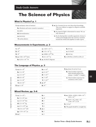 Section Three—Study Guide Answers III–1
III
Copyright
©
by
Holt,
Rinehart
and
Winston.
All
rights
reserved.
The Science of Physics
Study Guide Answers
1. a. mechanics (laws of motion)
b. vibrations and waves (sound or acoustics)
c. optics
d. thermodynamics
e. electricity
f. nuclear physics
2. a. No. Scientist do not vote about their knowledge.
They use evidence to support or disprove scientific
arguments
b. No. Speed of light is determined in nature. We can
only measure it.
c. Yes, by sharing their scientific arguments. Science is
a body of knowledge about the universe. Scientists
around the world work together to make it grow.
What Is Physics? p. 1
1. 1018
2. 109
3. 107
4. a. 3.582 × 1012
bytes
b. 9.2331 × 10−7
W
c. 5.3657 × 10−5
s
d. 5.32 × 10−3
g
e. 8.8900 × 1010
Hz
f. 8.3 × 10−9
m
5. a. 36.582472 Mgrams
b. 452 nm
c. 53.236 kV
d. 4.62 ms
6. 4.2947842; 4.29478; 4.295; 4.3
Measurements in Experiments, p. 2
1. a. 6.0 × 108
b. 1.5 × 102
c. 1.5 × 10−3
d. 6.0 × 103
e. 1.5 × 103
f. 6.0 × 10−7
2. a. 4 × 105
b. 6 × 105
c. 8 × 10−9
d. 7 × 10−5
e. 7 × 106
f. 7 × 10−4
3. a. 104
b. 10−1
4. a. about 10 cm by 25 cm
b. Check student responses,
which should indicate that
volume = (width)2
× (height).
c. Check student responses for
consistency with a and b.
The Language of Physics, p. 3
1. a. 2.2 × 105
s
b. 3.5 × 107
mm
c. 4.3 × 10−4
km
d. 2.2 × 10−5
kg
e. 6.71 × 1011
mg
f. 8.76 × 10−5
GW
g. 1.753 × 10−1
ps
2. a. 3
b. 4
c. 10
d. 3
e. 2
f. 4
3. a. 4
b. 5
c. 3
4. a. 1.0054; −0.9952; 5.080 × 10−3
;
5.076 × 10−3
b. 4.597 × 107
; 3.866 × 107
;
1.546 × 1014
; 11.58
5. 15.9 m2
6. The graph should be a straight line.
Mixed Review, pp. 5–6
 