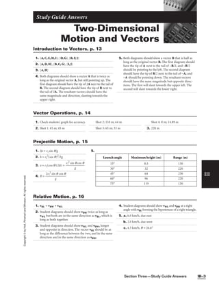 Section Three—Study Guide Answers III–3
III
Copyright
©
by
Holt,
Rinehart
and
Winston.
All
rights
reserved.
Two-Dimensional
Motion and Vectors
Study Guide Answers
1. {A, C, E, H, I}; {D, G}, {B, F, J}
2. {A, D, H}, {B, C, G}, {I, J}
3. {A, H}
4. Both diagrams should show a vector A that is twice as
long as the original vector A, but still pointing up. The
first diagram should have the tip of 2A next to the tail of
B. The second diagram should have the tip of B next to
the tail of 2A. The resultant vectors should have the
same magnitude and direction, slanting towards the
upper right.
5. Both diagrams should show a vector B that is half as
long as the original vector B. The first diagram should
have the tip of A next to the tail of −B/2, and −B/2
should be pointing to the left. The second diagram
should have the tip of B/2 next to the tail of −A, and
−A should be pointing down. The resultant vectors
should have the same magnitude but opposite direc-
tions. The first will slant towards the upper left. The
second will slant towards the lower right.
Introduction to Vectors, p. 13
1. Check students’ graph for accuracy.
2. Shot 1: 45 m; 45 m
Shot 2: 110 m; 64 m
Shot 3: 65 m; 33 m
Shot 4: 0 m; 14.89 m
3. 220 m
Vector Operations, p. 14
1. ∆t = vi sin q/g
2. h = vi
2
(sin q)2
/2g
3. x = vi(cos q)(∆t) = 
vi
2
sin
g
q cos q

4. R = 
2vi
2
sin
g
q cos q

5.
Launch angle Maximum height (m) Range (m)
15° 8.5 130
30° 32 220
45° 64 250
60° 96 220
75° 119 130
Projectile Motion, p. 15
1. vBL = vBW + vWL
2. Student diagrams should show vBW twice as long as
vWL but both are in the same direction as vBL, which is
long as both together.
3. Student diagrams should show vWL and vBW, longer
and opposite in direction. The vector vBL should be as
long as the difference between the two, and in the same
direction and in the same direction as vBW.
4. Student diagrams should show vWL and vBW at a right
angle with vBL forming the hypotenuse of a right triangle.
5. a. 6.0 km/h, due east
b. 2.0 km/h, due west
c. 4.5 km/h, q = 26.6°
Relative Motion, p. 16
 