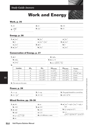 Work and Energy
Study Guide Answers
1. Fd
2. 
−m
2
gd

3. 0 J
4. Fkd
5. 0 N
6. 0 J
Work, p. 25
Holt Physics Solution Manual
III–6
III
Copyright
©
by
Holt,
Rinehart
and
Winston.
All
rights
reserved.
1. a. 
1
2
mvi
2
b. 0
c. 
1
2
mvi
2
2. a. 
1
2
mv2
b. 
1
2
kx1
2
c. 
1
2
mv2
+ 
1
2
kx1
2
3. a. 0
b. 
1
2
kx2
2
c. 
1
2
kx1
2
4. a. 
1
2
mvi
2
b. 0
c. 
1
2
mvi
2
Energy, p. 26
1. a. 0
b. mghA
c. 
1
2
mvB
2
3.
4. The sums are the same.
Location KEA PEA KElocation PElocation vlocation
C 0 1.9 × 104
J 9 × 103
J 9.6 × 103
J 17 m/s
D 0 1.9 × 104
J 1.3 × 104
J 6.4 × 103
J 2.0 × 101
m/s
E 0 1.9 × 104
J 1.6 × 104
J 3.2 × 103
J 22 m/s
F 0 1.9 × 104
J 3 × 103
J 1.6 × 104
J 10 m/s
G 0 1.9 × 104
J 6 × 103
J 1.3 × 104
J 14 m/s
d. mghB
2. a. vA = 0
b. vB =

2g
(h
A
−
 h
B
)

Conservation of Energy, p. 27
1. v = −gt
2. d = −
1
2
gt2
3. F = mg
4. W = Fd
5. The graph should be a curved line.
6. 4.20 × 102
W
Power, p. 28
1. a. 60 J
b. −60 J
2. a. mgh
b. mgh
c. vB =

vA
2
+
 2
gh

d. no
e. no
3. a. 2.9 J
b. 1.8 J
c. 1.2 J
d. a, b: different; c: same
4. a. 
1
2
mvi
2
+ mghi = 
1
2
mvf
2
+ mghf +
Fkd
b. Fk = mmg(cos 23°)
c. vf =

m
vi
2
+
 2
g
(d
 s
in
 2
3°
 −
 m
 c
o
s
23
°)

Mixed Review, pp. 29–30
 