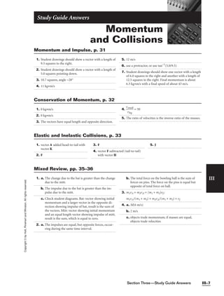 Section Three—Study Guide Answers III–7
III
Copyright
©
by
Holt,
Rinehart
and
Winston.
All
rights
reserved.
Momentum
and Collisions
Study Guide Answers
1. Student drawings should show a vector with a length of
9.5 squares to the right.
2. Student drawings should show a vector with a length of
5.0 squares pointing down.
3. 10.7 squares, angle −28°
4. 11 kg•m/s
5. 12 m/s
6. use a protractor, or use tan−1
(5.0/9.5)
7. Student drawings should show one vector with a length
of 6.0 squares to the right and another with a length of
12.5 squares to the right. Final momentum is about
6.5 kg•m/s with a final speed of about 43 m/s.
Momentum and Impulse, p. 31
1. 0 kg•m/s
2. 0 kg•m/s
3. The vectors have equal length and opposite direction.
4. 
v
v
sm
bi
a
g
ll
 = 50
5. The ratio of velocities is the inverse ratio of the masses.
Conservation of Momentum, p. 32
1. vector A added head-to-tail with
vector K
2. F
3. F
4. vector F subtracted (tail-to-tail)
with vector H
5. J
Elastic and Inelastic Collisions, p. 33
1. a. The change due to the bat is greater than the change
due to the mitt.
b. The impulse due to the bat is greater than the im-
pulse due to the mitt.
c. Check student diagrams. Bat: vector showing initial
momentum and a larger vector in the opposite di-
rection showing impulse of bat, result is the sum of
the vectors. Mitt: vector showing initial momentum
and an equal length vector showing impulse of mitt,
result is the sum, which is equal to zero.
2. a. The impulses are equal, but opposite forces, occur-
ring during the same time interval.
b. The total force on the bowling ball is the sum of
forces on pins. The force on the pins is equal but
opposite of total force on ball.
3. m1v1i + m2v2i = (m1 + m2)vf ;
m1v1i/(m1 + m2) + m2v2i/(m1 + m2) = vf
4. a. M(6 m/s)
b. 2 m/s
c. objects trade momentum; if masses are equal,
objects trade velocities
Mixed Review, pp. 35–36
 