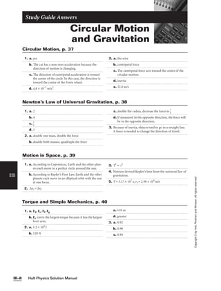 Circular Motion
and Gravitation
Study Guide Answers
1. a. yes
b. The car has a non-zero acceleration because the
direction of motion is changing.
c. The direction of centripetal acceleration is toward
the center of the circle. In this case, the direction is
toward the center of the Ferris wheel.
d. 4.8 × 10−2
m/s2
2. a. the wire
b. centripetal force
c. The centripetal force acts toward the center of the
circular motion.
d. inertia
e. 32.0 m/s
Circular Motion, p. 37
Holt Physics Solution Manual
III–8
III
Copyright
©
by
Holt,
Rinehart
and
Winston.
All
rights
reserved.
Motion in Space, p. 39
1. a. 2
b. 4
c. 
1
4

d. 1
2. a. double one mass, double the force
b. double both masses, quadruple the force
c. double the radius, decrease the force to 
1
4

d. If measured in the opposite direction, the force will
be in the opposite direction.
3. Because of inertia, objects tend to go in a straight line.
A force is needed to change the direction of travel.
Newton’s Law of Universal Gravitation, p. 38
1. a. Fd, Fe, Ff, Fg
b. Fe exerts the largest torque because it has the largest
lever arm.
2. a. 1.2 × 104
J
b. 120 N
c. 110 m
d. greater
3. a. 0.92
b. 0.90
c. 0.94
Torque and Simple Mechanics, p. 40
1. a. According to Copernicus, Earth and the other plan-
ets each move in a perfect circle around the sun.
b. According to Kepler’s First Law, Earth and the other
planets each move in an elliptical orbit with the sun
at one focus.
2. ∆t1 = ∆t2
3. T2
∝ r3
4. Newton derived Kepler’s laws from the universal law of
gravitation.
5. T = 3.17 × 107
s; vt = 2.98 × 104
m/s
 