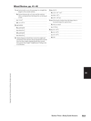 Section Three—Study Guide Answers III–9
III
Copyright
©
by
Holt,
Rinehart
and
Winston.
All
rights
reserved. 1. a. Inertia tends to carry the passenger in a straight line
tangent to the circular motion.
b. Friction between the car’s tires and the road pro-
vides a centripetal force that keeps the car moving in
a circle.
c. 1.4 m/s2
d. 1.4 × 103
N
2. a. doubled
b. quadrupled
c. reduced to 
1
4

d. quadrupled
e. reduced to 
1
9

3. Student diagrams should show vectors for weight and
normal force from elevator; descent should show normal
force less than weight; stopping should show normal
force greater than weight;“weightlessness”feeling is due
to acceleration.
4. a. 10.0 N
b. 2.22 × 10−1
m/s2
c. 8.66 × 104
s
d. 3.07 × 103
m/s
5. a. If the knob is farther from the hinge, there is
increased torque for a given force.
b. twice as much
c. 2.5 N•m
6. a. 4.0 × 104
J
b. 4.4 × 104
J
c. 4.9 × 104
J
d. 0.81
Mixed Review, pp. 41–42
 