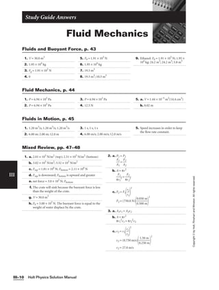 Fluid Mechanics
Study Guide Answers
1. V = 30.0 m3
2. 1.95 × 104
kg
3. Fg = 1.91 × 105
N
4. 0
5. Fb = 1.91 × 105
N
6. 1.95 × 104
kg
7. 19.5 m3
8. 19.5 m3
; 10.5 m3
9. Ethanol: Fb = 1.91 × 105
N; 1.95 ×
104
kg; 24.2 m3
; 24.2 m3
; 5.8 m3
Fluids and Buoyant Force, p. 43
Holt Physics Solution Manual
III–10
III
Copyright
©
by
Holt,
Rinehart
and
Winston.
All
rights
reserved.
1. P = 6.94 × 103
Pa
2. P = 6.94 × 103
Pa
3. P = 6.94 × 103
Pa
4. 12.5 N
5. a. V = 1.44 × 10−5
m3
(14.4 cm3
)
b. 0.02 m
Fluid Mechanics, p. 44
1. 1.20 m3
/s; 1.20 m3
/s; 1.20 m3
/s
2. 6.00 m; 2.00 m; 12.0 m
3. 1 s, 1 s, 1 s
4. 6.00 m/s; 2.00 m/s; 12.0 m/s
5. Speed increases in order to keep
the flow rate constant.
Fluids in Motion, p. 45
1. a. 2.01 × 105
N/m2
(top); 2.51 × 105
N/m2
(bottom)
b. 3.02 × 105
N/m2
; 3.52 × 105
N/m2
c. Ftop = 1.81 × 106
N; Fbottom = 2.11 × 106
N
d. Ftop is downward; Fbottom is upward and greater
e. net force = 3.0 × 105
N; Fbottom
f. The crate will sink because the buoyant force is less
than the weight of the crate.
g. V = 30.0 m3
h. Fb = 3.00 × 105
N. The buoyant force is equal to the
weight of water displace by the crate.
2. a. P1 = P2

A
F1
1
 = 
A
F2
2

b. A = πr2

π
F
r
1
1
2
 = 
π
F
r
2
2
2

c. F2 = F1
r
r
2
1


2
F2 = (750.0 N)

0
0
.
.
0
5
5
0
0
0
m
m


2
3. a. A1v1 = A2v2
b. A = πr2
πr1
2
v1 = πr2
2
v2
c. v2 = v1
r
r
1
2


2
v2 = (0.750 m/s)

0
1
.
.
2
5
5
0
0
m
m


2
v2 = 27.0 m/s
Mixed Review, pp. 47–48
 