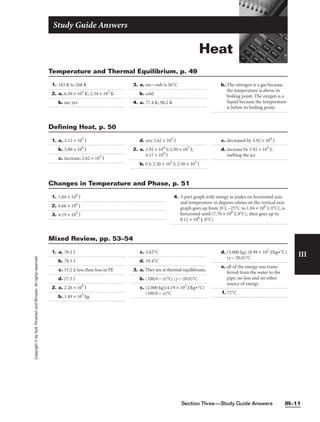 Section Three—Study Guide Answers III–11
III
Copyright
©
by
Holt,
Rinehart
and
Winston.
All
rights
reserved.
Heat
Study Guide Answers
1. 183 K to 268 K
2. a. 6.30 × 102
K; 2.34 × 102
K
b. no; yes
3. a. no—tub is 36°C
b. cold
4. a. 77.4 K; 90.2 K
b. The nitrogen is a gas because
the temperature is above its
boiling point. The oxygen is a
liquid because the temperature
is below its boiling point.
Temperature and Thermal Equilibrium, p. 49
1. a. 3.12 × 105
J
b. 5.00 × 104
J
c. increase, 2.62 × 105
J
d. yes; 2.62 × 105
J
2. a. 3.92 × 104
J; 2.50 × 103
J;
4.17 × 104
J
b. 0 J; 2.50 × 103
J; 2.50 × 103
J
c. decreased by 3.92 × 104
J
d. increase by 3.92 × 104
J;
melting the ice
Defining Heat, p. 50
1. 1.04 × 106
J
2. 6.66 × 106
J
3. 4.19 × 105
J
4. 3-part graph with energy in joules on horizontal axis
and temperature in degrees celsius on the vertical axis:
graph goes up from {0 J, −25°C to 1.04 × 106
J, 0°C}, is
horizontal until {7.70 × 106
J, 0°C}, then goes up to
8.12 × 106
J, 0°C}
Changes in Temperature and Phase, p. 51
1. a. 78.5 J
b. 78.5 J
c. 51.2 J; less than loss in PE
d. 27.3 J
2. a. 2.26 × 109
J
b. 1.49 × 105
kg
c. 3.62°C
d. 19.4°C
3. a. They are at thermal equilibrium.
b. (100.0 − x)°C; (y − 20.0)°C
c. (2.000 kg)(4.19 × 103
J/kg•°C)
(100.0 − x)°C
d. (5.000 kg) (8.99 × 102
J/kg•°C)
(y − 20.0)°C
e. all of the energy was trans-
ferred from the water to the
pipe, no loss and no other
source of energy
f. 72°C
Mixed Review, pp. 53–54
 