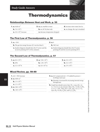 Thermodynamics
Study Guide Answers
1. a. 0.020 m3
b. 7.0 × 103
J
c. 2.0 × 103
J increase
2. a. yes, marble to water
b. no, ∆U by heat only
c. decrease; temperature dropped
d. increase; more water, less ice
e. no change, the cup is insulated
Relationships Between Heat and Work, p. 55
Holt Physics Solution Manual
III–12
III
Copyright
©
by
Holt,
Rinehart
and
Winston.
All
rights
reserved.
1. a. −320 J
b. The gas lost energy because ∆U was less than 0.
c. Student diagrams should show the W arrow and the
Q arrow pointing OUT of the container.
2. a. 0
b. 540 J out
c. Student diagrams should show the W arrow
pointing IN and the Q arrow pointing OUT.
The First Law of Thermodynamics, p. 56
1. a. 8.0 × 103
J
b. 20%
c. 3.2 × 102
N
2. a. 7.00 × 103
J
b. 1.30 × 104
J
c. 4.0 × 101
m
3. a. 5.0 × 102
J
b. 3.4 × 102
J
c. 1.9 × 102
J
The Second Law of Thermodynamics, p. 57
1. ∆U = 700 J increase
2. a. 0.005 m3
b. 1.5 × 103
J
c. 1.5 × 103
J
3. a. 5.00 × 104
J
b. 1.40 × 104
J
4. a. ∆U (compressed air) = W (added by person) −
Q (things warm up)
b. Disorder is increased by increasing internal energy
through heat.
5. Graph bars should convey that: PE1 = max, KE1 = 0,
U1 = 0 or U1 is any amount. Then, PE2 = 0, KE2 ≤ 
1
2
PE1,
U2 ≥ U1 + 
1
2
PE1. Then, PE3 ≤ 
1
2
PE1, KE3 = 0, U3 ≈ U2.
Last: PE4 = 0, KE4 ≤ 
1
4
PE1, and U4 ≥ 
4
3
PE1.
Mixed Review, pp. 59–60
 
