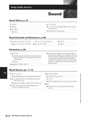 Sound
Study Guide Answers
1. 336 m/s
2. 1030 m
3. a. 3.00 cm
b. 1.50 cm
c. 3.51 s; 0.234 s
d. 1.14 × 104
Hz (no Doppler effect because the train
was stationary)
e. pitch decrease; same; increase
Sound Waves, p. 67
Holt Physics Solution Manual
III–14
III
Copyright
©
by
Holt,
Rinehart
and
Winston.
All
rights
reserved.
1. a. 9.95 × 10−3
to 2.49 × 10−3
W/m2
b. 6.22 × 10−4
to 2.76 × 10−4
W/m2
c. 1.59 × 10−5
W/m2
, about 70
2. a. 1.00 × 10−2
W/m2
b. 3.14 W
c. 5000 m
Sound Intensity and Resonance, p. 68
1. a. 462 m/s
b. Student diagrams should show antinodes, nodes at
both ends; first has one antinode, second has two,
third has three.
c. 69.0 cm
2. a. 880 Hz, 1320 Hz, 1760 Hz
b. Check student graphs for accuracy. Wavelength of
first harmonic should be two wavelengths of second
harmonic, three wavelengths of third harmonic. The
second and third harmonics should have half the
amplitude. The resultant will be a wave with a large
maximum, a smaller peak, a small minimum, and a
large minimum.
Harmonics, p. 69
1. a. 2.19 m; 2.27 m
b. wavelength increases when temperature increases
2. a. arrows pointing East on ambulance, police, and
truck, West on van.
b. police and ambulance (equal), truck, small car, van
3. These objects had the same natural frequency of
330 Hz, so resonance occurred.
4. a. 1460 Hz, 2440 Hz
b. 70.8 cm, 23.6 cm, 14.1 cm
c. 0.177 m
d. 974 Hz, 1460 Hz; 70.8 cm, 35.4 cm, 23.6 cm; 0.354 m
5. a. 5
b. 435 Hz, because it will also provide a difference
of 5 Hz.
Mixed Review, pp. 71–72
 