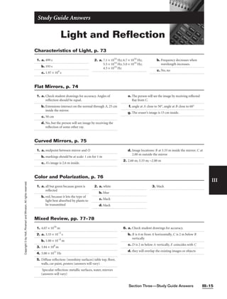 Section Three—Study Guide Answers III–15
III
Copyright
©
by
Holt,
Rinehart
and
Winston.
All
rights
reserved.
Light and Reflection
Study Guide Answers
1. a. 499 s
b. 193 s
c. 1.97 × 104
s
2. a. 7.1 × 1014
Hz; 6.7 × 1014
Hz;
5.5 × 1014
Hz; 5.0 × 1014
Hz;
4.3 × 1014
Hz
b. Frequency decreases when
wavelength increases.
c. No, no
Characteristics of Light, p. 73
1. a. midpoint between mirror and O
b. markings should be at scale: 1 cm for 1 m
c. A’s image is 2.6 m inside.
d. Image locations: B at 3.33 m inside the mirror; C at
2.00 m outside the mirror
2. 2.60 m; 3.33 m; −2.00 m
Curved Mirrors, p. 75
1. 4.07 × 1016
m
2. a. 3.33 × 10−5
s
b. 1.00 × 10−4
m
3. 3.84 × 108
m
4. 3.00 × 1011
Hz
5. Diffuse reflection: (nonshiny surfaces) table top, floor,
walls, car paint, posters (answers will vary)
Specular reflection: metallic surfaces, water, mirrors
(answers will vary)
6. a. Check student drawings for accuracy.
b. B is 4 m from A horizontally, C is 2 m below B
vertically
c. D is 2 m below A vertically, E coincides with C
d. they will overlap the existing images or objects
Mixed Review, pp. 77–78
1. a. Check student drawings for accuracy. Angles of
reflection should be equal.
b. Extensions intersect on the normal through A, 25 cm
inside the mirror.
c. 50 cm
d. No, but the person will see image by receiving the
reflection of some other ray.
e. The person will see the image by receiving reflected
Ray from C.
f. angle at A close to 50°, angle at B close to 60°
g. The eraser’s image is 15 cm inside.
Flat Mirrors, p. 74
1. a. all but green because green is
reflected
b. red, because it lets the type of
light best absorbed by plants to
be transmitted
2. a. white
b. blue
c. black
d. black
3. black
Color and Polarization, p. 76
 