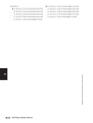 Holt Physics Solution Manual
III–16
III
Copyright
©
by
Holt,
Rinehart
and
Winston.
All
rights
reserved.
7. a. 9.00 cm
b. p = 30.0 cm; q = 12.9 cm; real; inverted; 2.58 cm tall
p = 24.0 cm; q = 14.4 cm; real, inverted; 3.60 cm tall
p = 18.0 cm; q = 18.0 cm; real; inverted; 6.00 cm tall
p = 12.0 cm; q = 36.0 cm; real; inverted; 2.00 cm tall
p = 6.0 cm; q = −18 cm; virtual; upright; 18 cm tall
8. p = 30.0 cm; q = −6.92 cm; virtual; upright; 1.38 cm tall
p = 24.0 cm; q = −6.55 cm; virtual, upright; 1.64 cm tall
p = 18.0 cm; q = −6.00 cm; virtual; upright; 2.00 cm tall
p = 12.0 cm; q = −5.14 cm; virtual; upright; 2.57 cm tall
p = 6.0 cm; q = −3.6 cm; virtual; upright; 3.6 cm tall
 