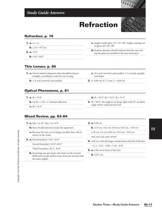 Section Three—Study Guide Answers III–17
III
Copyright
©
by
Holt,
Rinehart
and
Winston.
All
rights
reserved.
Refraction
Study Guide Answers
1. a. n = c/v
b. 2.25 × 108
m/s
2. a. 13.0°
b. 13.0°, 20.0°
c. Angles inside glass: 25°, 35°, 40°; Angles coming out
of glass: 40°, 60°, 80°
d. Student sketches should indicate that the rays exit-
ing the glass are parallel to the rays entering it.
Refraction, p. 79
1. a. Check student diagrams. Rays should be drawn
straight, according to rules for ray tracing.
b. A is real, inverted, and smaller.
c. B is real, inverted, and smaller; C is virtual, upright,
and larger
2. A: 4.80 cm; B: 7.5 cm; C: −6.00 cm
Thin Lenses, p. 80
1. a. qr = 55.8°
b. sin qr = 1.28  1: internal reflection
c. qr = 24.4°
d. qr = 38.5°; qr = 74.5°; qr = 33.4°
2. qr = 48.8°, the angle is too large, light with 45° incident
angle will be refracted and exit
Optical Phenomena, p. 81
1. a. Ray 1 at 45°; Ray 2 at 14.9°
b. Rays should intersect inside the aquarium.
c. Because the rays are no longer parallel, they will in-
tersect in the water.
2. a. First boundary: 70.0°, 45.0°
Second boundary: 45.0°, 40.4°
Third boundary: 40.3°, 36.8°
b. Incoming rays get closer and closer to the normal.
Reflected rays get farther away from the normal with
the same angles.
3. a. 9.00 cm
b. 12.9 cm, 14.4 cm, 18.0 cm, 36.0 cm, −18.0 cm
2.58 cm, 3.6 cm, 6.00 cm, 18.0 cm, −18.0 cm
real, real, real, real, virtual
4. 18.0 cm, with all images virtual and on the left of the lens
−11.2, −10.3, −9.00, −7.20, −4.50
5. a. 6.00 cm in front of the lens
b. 0.857 cm
Mixed Review, pp. 83–84
 