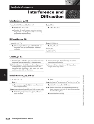 Interference and
Diffraction
Study Guide Answers
1. a. First: 1.6°, Second: 3.2°, Third: 4.8°
b. Bright: 16.2°, 34.0°, 4.01°
c. A smaller slit results in more separation between
fringes. With 2 cm, fringes would be so close they
would not be distinguishable.
2. a. 475 nm
b. 7.80°, 11.7°, 15.7°
Interference, p. 85
Holt Physics Solution Manual
III–18
III
Copyright
©
by
Holt,
Rinehart
and
Winston.
All
rights
reserved.
1. a. 1.25 × 10−6
m
b. 18° spacing for 400 nm light and 34° for 700 nm
light. More lines per centimeter will give better
resolution
2. a. 1250 lines/cm
b. 4.4°, 8.9°, 13°
3. 565 nm
4. 4.38 × 10−6
m
Diffraction, p. 86
1. Coherent light is individual light waves of the same wave-
length that have the properties of a single light wave.
2. Student diagrams should show a coherent light source
with light waves moving in the same direction. The
incoherent light should have a light source with waves
radiating out in different directions.
3. Lasers convert light, electrical energy, or chemical
energy into coherent light.
4. Answers will vary. Examples are CD players, laser
scalpels, laser range finders.
Lasers, p. 87
1. a. 6.74 × 10−6
m
b. 47.9°
c. The maximum angle for light to reach the screen in
this arrangement is 45°.
2. a. Longer wavelengths are diffracted with a greater angle.
b. First order group of lines: blue, green, red; second
order: the same
c. White
3. a. A = 5.0 × 10−6
m, B = 1.1 × 10−7
m, C = 3.3 × 10−8
m
b. visible: A; x-ray: A, B, or C; IR: none
4. a. Neither would work because they would act as dif-
ferent sources, so even with the same frequency, they
should not be in phase.
b. Interference is occurring.
Mixed Review, pp. 89–90
 
