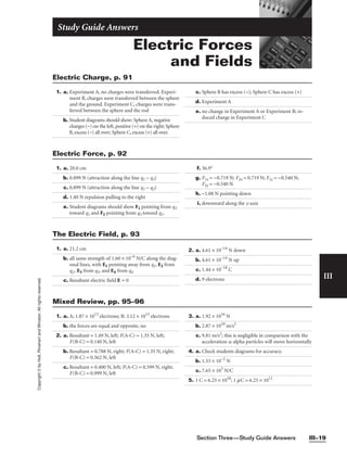 Section Three—Study Guide Answers III–19
III
Copyright
©
by
Holt,
Rinehart
and
Winston.
All
rights
reserved.
Electric Forces
and Fields
Study Guide Answers
1. a. Experiment A, no charges were transferred. Experi-
ment B, charges were transferred between the sphere
and the ground. Experiment C, charges were trans-
ferred between the sphere and the rod
b. Student diagrams should show: Sphere A, negative
charges (−) on the left, positive (+) on the right; Sphere
B, excess (−) all over; Sphere C, excess (+) all over.
c. Sphere B has excess (−); Sphere C has excess (+)
d. Experiment A
e. no change in Experiment A or Experiment B; re-
duced charge in Experiment C
Electric Charge, p. 91
1. a. 20.0 cm
b. 0.899 N (attraction along the line q1 − q3)
c. 0.899 N (attraction along the line q1 − q2)
d. 1.40 N repulsion pulling to the right
e. Student diagrams should show F1 pointing from q3
toward q1 and F2 pointing from q3 toward q2.
f. 36.9°
g. F1x = −0.719 N; F2x = 0.719 N; F1y = −0.540 N;
F2y = −0.540 N
h. −1.08 N pointing down
i. downward along the y-axis
Electric Force, p. 92
1. a. 21.2 cm
b. all same strength of 1.60 × 10−6
N/C along the diag-
onal lines, with E1 pointing away from q1, E2 from
q2, E3 from q3, and E4 from q4
c. Resultant electric field E = 0
2. a. 4.61 × 10−14
N down
b. 4.61 × 10−14
N up
c. 1.44 × 10−18
C
d. 9 electrons
The Electric Field, p. 93
1. a. A; 1.87 × 1013
electrons; B: 3.12 × 1013
electrons
b. the forces are equal and opposite, no
2. a. Resultant = 1.49 N, left; F(A-C) = 1.35 N, left;
F(B-C) = 0.140 N, left
b. Resultant = 0.788 N, right; F(A-C) = 1.35 N, right;
F(B-C) = 0.562 N, left
c. Resultant = 0.400 N, left; F(A-C) = 0.599 N, right;
F(B-C) = 0.999 N, left
3. a. 1.92 × 1016
N
b. 2.87 × 1010
m/s2
c. 9.81 m/s2
; this is negligible in comparison with the
acceleration a; alpha particles will move horizontally
4. a. Check students diagrams for accuracy.
b. 1.53 × 10−2
N
c. 7.65 × 103
N/C
5. 1 C = 6.25 × 1018
; 1 mC = 6.25 × 1012
Mixed Review, pp. 95–96
 