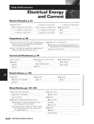 Electrical Energy
and Current
Study Guide Answers
Holt Physics Solution Manual
III–20
III
Copyright
©
by
Holt,
Rinehart
and
Winston.
All
rights
reserved.
1. a. 8.99 × 105
V
b. y = −10.0 cm; V = 3.33 × 105
V
y = −2.00 cm; V = 8.08 × 105
V
y = 2.00 cm; V = 8.08 × 105
V
y = 10.0 cm; V = 3.32 × 105
V
c. x = −10.0 cm; V = 4.28 × 105
V
x = −2.00 cm; V = 1.20 × 106
V
x = 2.00 cm; V = 1.20 × 106
V
x = 10.0 cm; V = 4.28 × 105
V
2. a. 2.16 × 106
V
b. 0
c. 0
Electric Potential, p. 97
1. pF = 10−12
F; nF = 10−9
F; mC = 10−6
C; Farads measure
the ratio of charge to potential difference. Coulombs
measure the amount of charge.
2. 1 pF  1 nF. The 1 pF capacitor has a higher potential
difference (1000 times) because ∆V = Q/C
3. a. 4.00 × 10−7
F = 4.00 × 102
nF
b. Capacitance does not change. Charge doubles (Q is
proportional to ∆V, ∆V doubled and C was the same)
c. 5.00 × 10−2
J; 2.00 × 101
J
Capacitance, p. 98
1. a. −1.28 × 10−15
J; decreases
b. 1.28 × 10−15
J; increases
c. 5.3 × 107
m/s
2. a. 5.000 × 103
V/m; yes, the field is constant
b. ∆V(+plate, A) = 50.0 V; ∆V(+plate, B) = 1.50 ×
102
V; ∆V(+plate, C) = 2.50 × 102
V
c. PE at positive plate = 4.80 × 10−17
J; PEA = 4.00 ×
10−17
J; PEB = 2.40 × 10−17
J; PEC = 8.00 × 10−18
J;
PE at negative plate = 0 J
3. a. 2.00 × 102
V
b. 4.00 × 10−3
J
4. a. 4.8 A
b. 8.64 × 104
C
c. 580 W
d. 1.0 × 107
J
5. a. 144 V
b. 864 W
c. 104 seconds
Mixed Review, pp. 101–102
1. 2.50 × 102
A
2. a. 320 s
b. 320 s
c. 320 s
3. a. 1.80 × 10−3
A; 1.80 A; 1.80 ×
102
A
b. C (smaller resistor)
4. 134 V
5. a. 343 Ω to 286 Ω
b. R  285 Ω
c. R  387 Ω
Current and Resistance, p. 99
1. a. 932 W
b. 1.68 × 107
J = 4.66 kWh
c. 32.6 ¢
2. a. 417 W
b. 3.5 A
3. a. 5.1 Ω
b. 24 A
Electric Power, p. 100
 