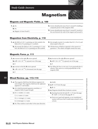 Magnetism
Study Guide Answers
Holt Physics Solution Manual
III–22
III
Copyright
©
by
Holt,
Rinehart
and
Winston.
All
rights
reserved.
1. a. No
b. No
c. Magnet: A; Iron: B and C.
2. Arrows should point away from S, toward N, building a
composite picture of the magnetic field.
3. Arrows should point away from S, toward N, mostly in
the area between the ends of the magnet and around it.
Magnets and Magnetic Fields, p. 109
1. a. the field at A, B, C is pointing out (dot symbol); the
field at D, E, F is pointing in (× symbol).
b. all reversed: the field at A, B, C is pointing in (× sym-
bol); the field at D, E, F is pointing out (dot symbol)
2. the strength at point A is weaker than B, C, D or E, and
about equal to that at F.
3. All directions of field are opposite to the answers in
questions 1. The relative strengths remain the same.
Magnetism from Electricity, p. 110
1. a. v-arrow to the right, B-arrow upward
b. •; F = 4.8 × 10−14
N, upward, out of the page
c. 0
2. a. v-arrow to the left, B-arrow upward
b. ×; F = 4.8 × 10−14
N, downward, into the page
c. 0
3. a. v-arrow to the right, B-arrow upward
b. •; F = 9.6 × 10−14
N, upward, out of the page
c. 0
4. No. When the force is not zero, it acts perpendicular to
velocity. They move in a circle perpendicular to the
magnetic field.
Magnetic Force, p. 111
1. a. The magnetic field from the leftmost segment is •
and stronger. The magnetic field from the rightmost
segment is × and weaker.
b. At A, both horizontal segments contribute a ×
magnetic field of equal strength
c. B; ×; × weaker; ×; × same
C; ×; × same; ×; × same
D; ×; × stronger; ×; × same
E; ×; • stronger; ×; × same
d. No. They reinforce each other in the same direction.
e. inside
2. a. F = 4.3 N into the page
b. F = 0
3. a. Diagrams should show clockwise current.
b. Starting from the left side: F = 1.1 N into the page;
F = 0; F = 1.1 N out of the page; F = 0
c. Forces are equal and opposite, so no translational
motion will occur, but it could rotate around a verti-
cal axis.
Mixed Review, pp. 113–114
 