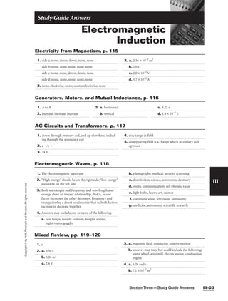 Section Three—Study Guide Answers III–23
III
Copyright
©
by
Holt,
Rinehart
and
Winston.
All
rights
reserved.
Electromagnetic
Induction
Study Guide Answers
1. side a: none, down, down, none, none
side b: none, none, none, none, none
side c: none, none, down, down, none
side d: none, none, none, none, none
2. none, clockwise, none, counterclockwise, none
3. a. 2.56 × 10−2
m2
b. 2.0 s
c. 2.0 × 10−2
V
d. 5.7 × 10−2
A
Electricity from Magnetism, p. 115
1. A to B
2. increase, increase, increase
3. a. horizontal
b. vertical
c. 0.25 s
d. 1.9 × 10−3
V
Generators, Motors, and Mutual Inductance, p. 116
1. down through primary coil, and up elsewhere, includ-
ing through the secondary coil
2. a −, b +
3. 24 V
4. no change in field
5. disappearing field is a change which secondary coil
opposes
AC Circuits and Transformers, p. 117
1. e
2. a. 0.50 s
b. 0.26 m2
c. 2.6 V
3. a. magnetic field, conductor, relative motion
b. answers may vary, but could include the following:
water wheel, windmill, electric motor, combustion
engine
4. a. 6.28 rad/s
b. 7.1 × 10−2
m2
Mixed Review, pp. 119–120
Electromagnetic Waves, p. 118
1. The electromagnetic spectrum
2. “High energy” should be on the right side; “low energy”
should be on the left side
3. Both wavelength and frequency, and wavelength and
energy, show an inverse relationship, that is, as one
factor increases, the other decreases. Frequency and
energy display a direct relationship, that is, both factors
increase or decrease together.
4. Answers may include one or more of the following:
a. heat lamps, remote controls, burglar alarms,
night-vision goggles
b. photography, medical, security screening
c. disinfection, science, astronomy, dentistry
d. ovens, communication, cell phones, radar
e. light bulbs, lasers, art, science
f. communication, television, astronomy
g. medicine, astronomy, scientific research
 