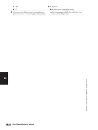 Holt Physics Solution Manual
III–24
III
Copyright
©
by
Holt,
Rinehart
and
Winston.
All
rights
reserved.
c. 110 V
d. 78 V
5. A motor converts electric energy to rotational energy;
generators converts rotational energy to electric energy.
6. a. increases
b. induces current while change occurs
c. It decreases magnetic field which will induce a cur-
rent while the change occurs.
 