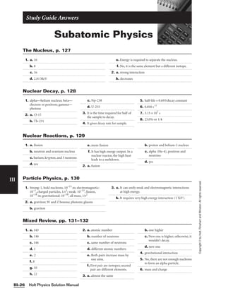 Holt Physics Solution Manual
III–26
Subatomic Physics
Study Guide Answers
III
Copyright
©
by
Holt,
Rinehart
and
Winston.
All
rights
reserved.
1. a. 16
b. 8
c. 16
d. 2.81 MeV
e. Energy is required to separate the nucleus.
f. No, it is the same element but a different isotope.
2. a. strong interaction
b. decreases
The Nucleus, p. 127
1. alpha—helium nucleus; beta—
electron or positron; gamma—
photons
2. a. O-17
b. Th-231
c. Np-238
d. U-235
3. It is the time required for half of
the sample to decay.
4. It gives decay rate for sample.
5. half-life = 0.693/decay constant
6. 0.050 s−1
7. 3.15 × 107
s
8. 25.0% or 1/4
Nuclear Decay, p. 128
1. a. fission
b. neutron and uranium nucleus
c. barium, krypton, and 3 neutrons
d. yes
e. more fission
f. It has high energy output. In a
nuclear reactor, the high heat
leads to a meltdown.
2. a. fusion
b. proton and helium-3 nucleus
c. alpha (He-4), positron and
neutrino
d. yes
Nuclear Reactions, p. 129
1. Strong: 1, hold nucleons, 10−15
m; electromagnetic:
10−2
, charged particles, 1/r2
; weak: 10−13
, fission,
10−18
m; gravitational: 10−38
, all mass, 1/r2
2. a. graviton; W and Z bosons; photons; gluons
b. graviton
3. a. It can unify weak and electromagnetic interactions
at high energy.
b. It requires very high energy interaction (1 TeV).
Particle Physics, p. 130
1. a. 143
b. 146
c. 146
d. 1
e. 2
f. 8
g. 10
h. 22
2. a. atomic number
b. number of neutrons
c. same number of neutrons
d. different atomic numbers
e. Both pairs increase mass by
one amu.
f. First pair are isotopes; second
pair are different elements.
3. a. almost the same
b. one higher
c. New one is higher; otherwise, it
wouldn’t decay.
d. new one
4. gravitational interaction
5. No, there are not enough nucleons
to form an alpha particle.
6. mass and charge
Mixed Review, pp. 131–132
 